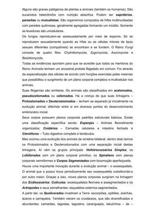 Alguns são graves patógenos de plantas e animais (também os humanos). São
eucariotos heterótrofos com nutrição absortiva. Podem ser sapróbrios,
parasitas ou mutualistas. São organismos compostos de hifas multinucleadas
com paredes quitinosas, geralmente agregadas formando um micélio. Somente
as leveduras são unicelulares.
Os fungos reproduzem-se assexuadamente por meio de esporos. Só se
reproduzem sexuadamente quando as hifas ou as células móveis de tipos
sexuais diferentes (compatíveis) se encontram e se fundem. O Reino Fungi
consiste de quatro filos: Chytridiomycota, Zygomycota, Ascomycota e
Basidiomycota.
Todas as evidências apontam para que se acredite que todos os membros do
Reino Animalia tenham um ancestral protista flagelado em comum. Foi através
da especialização das células de acordo com funções exercidas pelas mesmas
que possibilitou o surgimento de um plano corporal complexo e multicelular nos
animais.
Suas filogenias são similares. Os animais são classificados em acelomados,
pseudocelomados ou celomados. Há a crença de que suas linhagens –
Protostomados e Deuterostomados – tenham se separado já inicialmente na
evolução animal, diferindo entre si em diversos pontos do desenvolvimento
embrionário inicial.
Seus corpos possuem planos corporais padrões estruturais básicos. Existe
uma classificação específica sendo: Esponjas – Animais flexivelmente
organizados; Cnidários – Camadas celulares e intestino fechado e
Ctenóforos – Tubo digestivo completo e tentáculos.
Mas ocorreu uma evolução dos animais de simetria bilateral, dentro disto temos
os Protostomados e Deuterostomados com uma separação inicial destas
linhagens. Aí vêm os grupos principais: Hofotrocozoários Simples; os
Lofoforados com um plano corporal primitivo; os Spiralians com planos
corporais vermiformes e Corpos Segmentados com locomoção aperfeiçoada.
Houve uma importante inovação durante a evolução animal – o exoesqueleto.
O animal que o possui troca periodicamente seu exoesqueleto substituindo-o
por outro maior. Graças a isso, novos planos corporais surgiram na linhagem
dos Ecdisozoários: Cutículas: exoesqueletos flexíveis e assegmentados e os
Artrópodes e seus semelhantes: esqueletos externos segmentados.
A partir daí, os Quelicerados invadiram a Terra: escorpiões, opiliões, aranhas,
ácaros e carrapatos. Também vieram os crustáceos, que são diversificados e
abundantes: camarões, lagostas, lagostins, caranguejos, tatuzinhos – de –
 