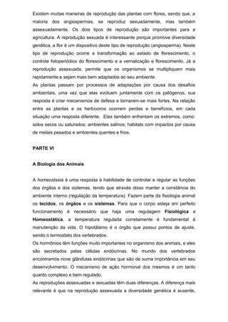 Existem muitas maneiras de reprodução das plantas com flores, sendo que, a
maioria dos angiospermas, se reproduz sexuadamente, mas também
assexuadamente. Os dois tipos de reprodução são importantes para a
agricultura. A reprodução sexuada é interessante porque promove diversidade
genética, a flor é um dispositivo deste tipo de reprodução (angiosperma). Neste
tipo de reprodução ocorre a transformação ao estado de florescimento, o
controle fotoperiódico do florescimento e a vernalização e florescimento. Já a
reprodução assexuada, permite que os organismos se multipliquem mais
rapidamente e sejam mais bem adaptados ao seu ambiente.
As plantas passam por processos de adaptações por causa dos desafios
ambientais, uma vez que elas evoluem juntamente com os patógenos, sua
resposta é criar mecanismos de defesa e tornarem-se mais fortes. Na relação
entre as plantas e os herbívoros ocorrem perdas e benefícios, em cada
situação uma resposta diferente. Elas também enfrentam os extremos, como:
solos secos ou saturados; ambientes salinos; habitats com impactos por causa
de metais pesados e ambientes quentes e frios.
PARTE VI
A Biologia dos Animais
A homeostasia é uma resposta à habilidade de controlar e regular as funções
dos órgãos e dos sistemas, tendo que através disso manter a constância do
ambiente interno (regulação da temperatura). Fazem parte da fisiologia animal
os tecidos, os órgãos e os sistemas. Para que o corpo esteja em perfeito
funcionamento é necessário que haja uma regulagem Fisiológica e
Homeostática, a temperatura regulada corretamente é fundamental à
manutenção da vida. O hipotálamo é o órgão que possui pontos de ajuste,
sendo o termostato dos vertebrados.
Os hormônios têm funções muito importantes no organismo dos animais, e eles
são secretados pelas células endócrinas. No mundo dos vertebrados
encontramos nove glândulas endócrinas que são de suma importância em seu
desenvolvimento. O mecanismo de ação hormonal dos mesmos é um tanto
quanto complexo e bem regulado.
As reproduções assexuadas e sexuadas têm duas diferenças. A diferença mais
relevante é que na reprodução assexuada a diversidade genética é ausente,
 