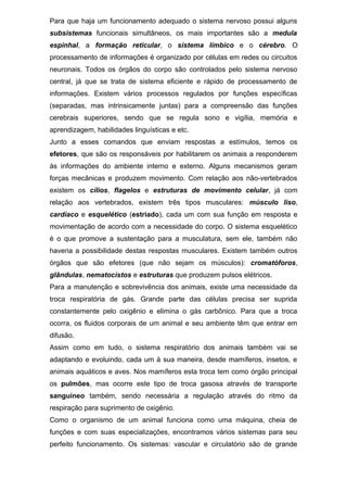 Para que haja um funcionamento adequado o sistema nervoso possui alguns
subsistemas funcionais simultâneos, os mais importantes são a medula
espinhal, a formação reticular, o sistema límbico e o cérebro. O
processamento de informações é organizado por células em redes ou circuitos
neuronais. Todos os órgãos do corpo são controlados pelo sistema nervoso
central, já que se trata de sistema eficiente e rápido de processamento de
informações. Existem vários processos regulados por funções específicas
(separadas, mas intrinsicamente juntas) para a compreensão das funções
cerebrais superiores, sendo que se regula sono e vigília, memória e
aprendizagem, habilidades linguísticas e etc.
Junto a esses comandos que enviam respostas a estímulos, temos os
efetores, que são os responsáveis por habilitarem os animais a responderem
às informações do ambiente interno e externo. Alguns mecanismos geram
forças mecânicas e produzem movimento. Com relação aos não-vertebrados
existem os cílios, flagelos e estruturas de movimento celular, já com
relação aos vertebrados, existem três tipos musculares: músculo liso,
cardíaco e esquelético (estriado), cada um com sua função em resposta e
movimentação de acordo com a necessidade do corpo. O sistema esquelético
é o que promove a sustentação para a musculatura, sem ele, também não
haveria a possibilidade destas respostas musculares. Existem também outros
órgãos que são efetores (que não sejam os músculos): cromatóforos,
glândulas, nematocistos e estruturas que produzem pulsos elétricos.
Para a manutenção e sobrevivência dos animais, existe uma necessidade da
troca respiratória de gás. Grande parte das células precisa ser suprida
constantemente pelo oxigênio e elimina o gás carbônico. Para que a troca
ocorra, os fluidos corporais de um animal e seu ambiente têm que entrar em
difusão.
Assim como em tudo, o sistema respiratório dos animais também vai se
adaptando e evoluindo, cada um à sua maneira, desde mamíferos, insetos, e
animais aquáticos e aves. Nos mamíferos esta troca tem como órgão principal
os pulmões, mas ocorre este tipo de troca gasosa através de transporte
sanguíneo também, sendo necessária a regulação através do ritmo da
respiração para suprimento de oxigênio.
Como o organismo de um animal funciona como uma máquina, cheia de
funções e com suas especializações, encontramos vários sistemas para seu
perfeito funcionamento. Os sistemas: vascular e circulatório são de grande
 