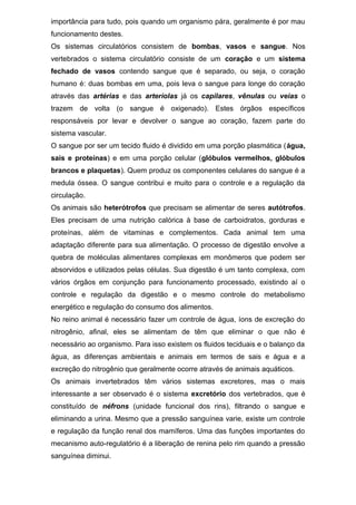 importância para tudo, pois quando um organismo pára, geralmente é por mau
funcionamento destes.
Os sistemas circulatórios consistem de bombas, vasos e sangue. Nos
vertebrados o sistema circulatório consiste de um coração e um sistema
fechado de vasos contendo sangue que é separado, ou seja, o coração
humano é: duas bombas em uma, pois leva o sangue para longe do coração
através das artérias e das arteríolas já os capilares, vênulas ou veias o
trazem de volta (o sangue é oxigenado). Estes órgãos específicos
responsáveis por levar e devolver o sangue ao coração, fazem parte do
sistema vascular.
O sangue por ser um tecido fluido é dividido em uma porção plasmática (água,
sais e proteínas) e em uma porção celular (glóbulos vermelhos, glóbulos
brancos e plaquetas). Quem produz os componentes celulares do sangue é a
medula óssea. O sangue contribui e muito para o controle e a regulação da
circulação.
Os animais são heterótrofos que precisam se alimentar de seres autótrofos.
Eles precisam de uma nutrição calórica à base de carboidratos, gorduras e
proteínas, além de vitaminas e complementos. Cada animal tem uma
adaptação diferente para sua alimentação. O processo de digestão envolve a
quebra de moléculas alimentares complexas em monômeros que podem ser
absorvidos e utilizados pelas células. Sua digestão é um tanto complexa, com
vários órgãos em conjunção para funcionamento processado, existindo aí o
controle e regulação da digestão e o mesmo controle do metabolismo
energético e regulação do consumo dos alimentos.
No reino animal é necessário fazer um controle de água, íons de excreção do
nitrogênio, afinal, eles se alimentam de têm que eliminar o que não é
necessário ao organismo. Para isso existem os fluidos teciduais e o balanço da
água, as diferenças ambientais e animais em termos de sais e água e a
excreção do nitrogênio que geralmente ocorre através de animais aquáticos.
Os animais invertebrados têm vários sistemas excretores, mas o mais
interessante a ser observado é o sistema excretório dos vertebrados, que é
constituído de néfrons (unidade funcional dos rins), filtrando o sangue e
eliminando a urina. Mesmo que a pressão sanguínea varie, existe um controle
e regulação da função renal dos mamíferos. Uma das funções importantes do
mecanismo auto-regulatório é a liberação de renina pelo rim quando a pressão
sanguínea diminui.
 