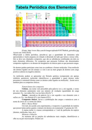 (Fonte: http://www.fdez.com.br/images/uploads/818578tabela_periodica.jpg
Acesso em 14/02/2010).
Observando a tabela periódica, percebe-se que a quantidade de elementos nela
apresentados é muito pequena em relação à dimensão de tudo que temos a nossa volta.
Isto se deve aos chamados compostos, que são as substâncias combinadas em dois ou
mais elementos diferentes. Os compostos que possuem Carbono são denominados
compostos orgânicos e os demais de inorgânicos ou iônicos para os que possuem cargas.
Os átomos podem participar como íons ou combinar e formar moléculas. Uma molécula
são átomos ligados em um arranjo e o íon é um ou mais grupos de átomos com carga
positiva (cátion) ou negativa (ânion).
As moléculas podem se apresentar em fórmula química (composição em apenas
símbolos químicos), molecular (identifica-se a quantidade e quais átomos estão
presentes) e estrutural (forma como os átomos estão ligados na molécula). Assim serve
também para os compostos iônicos.
Nomenclatura dos compostos
Cátions, seu nome vem precedido pela palavra íon e, em seguida, o nome
do seu elemento juntamente com seu número de oxidação (quantidade de carga
presente). Ex.: íon sódio (Na+
) ou íon ferro (II) (Fe2+
)
Ânions - precede-se da palavra íon e em seguida o seu elemento com o
sufixo eto. Ex.: íon fluoreto (F-
), íon cianeto (CN-
).
Compostos iônicos, faz-se a combinação das cargas e nomeia-os com o
nome do ânion de e o nome do cátion.
Mols e Massa Molar
Um mol, de acordo com experimentos, é respectivo à quantidade de matéria
que possui tantas partes quanto o número de átomos em exatamente 12 gramas de 12C.
A massa molar é a massa correspondente a 1 mol de partículas da espécie
(átomos, moléculas, íons, etc.)
Misturas e Soluções
As misturas são as junções de substâncias mais simples, identificáveis a
olho nu ou por microscópios. Podem ser:
 