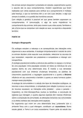 Os animais sempre despertam curiosidade em estudos, especialmente quando
o assunto são os seus comportamentos. Existem experiências que foram
realizadas com várias espécies para verificar se o comportamento é moldado
pela herança; o que os hormônios têm a ver com suas atitudes, e algo que
sempre é avaliado, é a questão dos hormônios sexuais.
Com relação à genética é possível ver que genes também expressam os
comportamentos. A comunicação, é algo de suma importância no
comportamento dos animais, tanto para viverem suas vidas sociais, familiares e
até a forma que se comportam com relação ao sexo, se expondo e disputando
território.
PARTE VII
Ecologia e Biogeografia
Os ecólogos estudam a natureza e as consequências das interações entre
organismos e seus ambientes. A ecologia comportamental é o estudo de como
os animais decidem onde executar suas atividades, selecionar os recursos de
que necessitam, responder aos predadores e competidores e interagir com
conspecíficos.
A ecologia populacional analisa a estrutura dos padrões no espaço e no tempo
de uma população. Uma população consiste em todos os indivíduos de uma
espécie dentro de uma determinada área. É medida a sua densidade
populacional com sua dinâmica (mudanças temporais), os padrões de
crescimento populacional, a regulagem populacional e o quanto a Binomia
influência em seu crescimento e também o quanto os seres humanos podem
manejar essas populações.
A ecologia de comunidades é o estudo dos tipos de interações ecológicas, os
recursos e seus consumidores, a competição (com relação à procura e ao uso
de recursos escassos), as interações entre predador – presa e parasita –
hospedeiro, as inter-interespecíficas neutras ou benéficas, a coevolução de
espécies que interagem, o quanto algumas espécies têm maiores influências
sobre a composição da comunidade, as alterações temporais nas comunidades
e os efeitos indiretos das interações entre espécies.
Os organismos que vivem em uma determinada área, juntamente com o
ambiente físico com o qual interagem, constituem um ecossistema. Numa
escala global, a Terra é um único ecossistema. Fazem parte do estudo dos
 