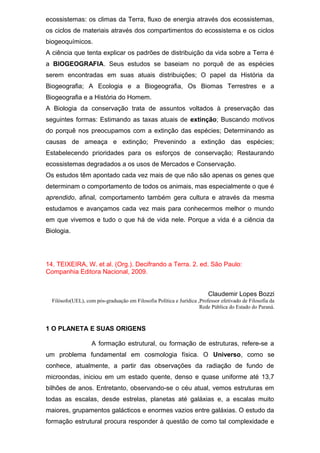 ecossistemas: os climas da Terra, fluxo de energia através dos ecossistemas,
os ciclos de materiais através dos compartimentos do ecossistema e os ciclos
biogeoquímicos.
A ciência que tenta explicar os padrões de distribuição da vida sobre a Terra é
a BIOGEOGRAFIA. Seus estudos se baseiam no porquê de as espécies
serem encontradas em suas atuais distribuições; O papel da História da
Biogeografia; A Ecologia e a Biogeografia, Os Biomas Terrestres e a
Biogeografia e a História do Homem.
A Biologia da conservação trata de assuntos voltados à preservação das
seguintes formas: Estimando as taxas atuais de extinção; Buscando motivos
do porquê nos preocupamos com a extinção das espécies; Determinando as
causas de ameaça e extinção; Prevenindo a extinção das espécies;
Estabelecendo prioridades para os esforços de conservação; Restaurando
ecossistemas degradados a os usos de Mercados e Conservação.
Os estudos têm apontado cada vez mais de que não são apenas os genes que
determinam o comportamento de todos os animais, mas especialmente o que é
aprendido, afinal, comportamento também gera cultura e através da mesma
estudamos e avançamos cada vez mais para conhecermos melhor o mundo
em que vivemos e tudo o que há de vida nele. Porque a vida é a ciência da
Biologia.
14. TEIXEIRA, W. et al. (Org.). Decifrando a Terra. 2. ed. São Paulo:
Companhia Editora Nacional, 2009.
Claudemir Lopes Bozzi
Filósofo(UEL), com pós-graduação em Filosofia Política e Jurídica ,Professor efetivado de Filosofia da
Rede Pública do Estado do Paraná.
1 O PLANETA E SUAS ORIGENS
A formação estrutural, ou formação de estruturas, refere-se a
um problema fundamental em cosmologia física. O Universo, como se
conhece, atualmente, a partir das observações da radiação de fundo de
microondas, iniciou em um estado quente, denso e quase uniforme até 13,7
bilhões de anos. Entretanto, observando-se o céu atual, vemos estruturas em
todas as escalas, desde estrelas, planetas até galáxias e, a escalas muito
maiores, grupamentos galácticos e enormes vazios entre galáxias. O estudo da
formação estrutural procura responder à questão de como tal complexidade e
 