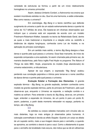 variedade de estruturas se formou a partir de um início relativamente
homogêneo no universo primordial.
Assim, destaca Umberto Cordani, a Astronomia nos ensina que
existem incontáveis estrelas no céu. Que há uma harmonia, e estão ordenadas.
Mas como nasceu o universo?
Em cosmologia, Big Bang é a teoria científica que defende
surgimento do universo a partir de um estado extremamente denso e quente há
cerca de 13,7 bilhões de anos. Ela baseia-se em diversas observações que
indicam que o universo está em expansão de acordo com um modelo
Friedmann-Robertson-Walker, baseado na teoria da Relatividade Geral, dentre
as quais a mais tradicional e importante é a relação entre os redshifts e
distâncias de objetos longínquos, conhecida como Lei de Hubble, e na
aplicação do princípio cosmológico.
Em um sentido mais estrito, o termo Big Bang designa a fase
densa e quente pela qual passou o universo. Essa fase marcante, de início da
expansão comparada a uma explosão, foi assim chamada pela primeira vez, de
maneira desdenhosa, pelo físico inglês Fred Hoyle no programa The Nature of
Things da rádio BBC. Hoyle, proponente do modelo (hoje abandonado) do
universo estacionário, a ridicularizava.
Apesar de sua origem, a expressão “Big Bang” acabou
perdendo sua conotação pejorativa e irônica para tornar-se o nome científico
da época densa e quente pela qual passou o universo.
Evolução Estelar e Formação dos Elementos. A grande
explosão térmica - Big Bang, ou grande explosão, também conhecida como
modelo da grande explosão térmica, parte do princípio de Friedmann, pelo qual
observa-se que, enquanto o Universo se expande, a radiação contida e a
matéria se esfriam. Para entender a teoria do Big Bang, deve-se, em primeiro
lugar, entender a expansão do Universo, de um ponto A para um ponto B;
assim, podemos, a partir deste momento retroceder no espaço, portanto no
tempo, até o Big Bang.
As estrelas ou corpos celestes marcados com círculos são os
mais distantes, logo os mais antigos já observados pelos humanos. A
coloração avermelhada é devida ao efeito Doppler. Quando um corpo se afasta
de um suposto centro, mais a sua imagem desvia para o vermelho, e quando
se aproxima, ao contrário o desvio é para o azul. Como o afastamento é quase
para o vermelho de tonalidade mais escura, isto indica que se dá em altíssimas
 