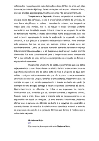 velocidades, (suas distâncias estão beirando os treze bilhões de anos-luz), algo
bastante próximo do Big-bang. Estas formações indicam um Universo infantil,
onde as grandes galáxias (presumivelmente) ainda não se haviam formado.
Temperatura e Expansão. Como a temperatura é a medida da
energia média das partículas, e esta é proporcional à matéria do universo, de
uma forma simplificada, ao dobrar o tamanho do universo, sua temperatura
média cairá pela metade. Isto é, ao reduzir o tecido universal, portanto
aumentando sua densidade, aquela dobrará; podemos ter um ponto de partida
de temperatura máxima, e massa concentrada numa singularidade, que nos
dará o tempo aproximado do início da aceleração da expansão do tecido
universal, e sua gradual e constante desaceleração térmica. Para entender
este processo, há que se usar um exemplo prático, a visão deve ser
quadridimensional. Como os sentidos humanos somente percebem o espaço
tridimensional (Coordenadas x, y, z), ilustrando a partir de um modelo em três
dimensões fica mais compreensível, pois o tempo estaria numa coordenada
"d", o que dificulta ao leitor comum a compreensão da evolução do tempo e
espaço simultaneamente.
Imaginemos uma bolha de sabão, suponhamos que esta bolha
seja preenchida por um fluido, deixemos o fluido de lado e concentremo-nos na
superfície propriamente dita da bolha. Esta no início é um ponto de água com
sabão, por algum motivo desconhecido, que não importa, começa a aumentar
através da inserção de um gás, tomando a forma esférica. Observemos que, na
medida em que o ar penetra preenchendo o interior da bolha de sabão (a
exemplo de uma bexiga), começa a haver a expansão volumétrica do objeto.
Concentremos-nos no diâmetro da bolha e na espessura da parede.
Verificaremos que, à medida que seu diâmetro aumenta, a espessura diminui,
ficando mais e mais tênue, pois a matéria está se desconcentrando e se
espalhando em todas as direções. De uma maneira simplificada, podemos
afirmar que o aumento do diâmetro da bolha é o universo em expansão; o
aumento da área da superfície é a diminuição da densidade material; a redução
da espessura da parede é a constante térmica que diminui à medida que o
universo se expande.
O sistema Solar.
Representação esquemática do Sistema Solar.
 
