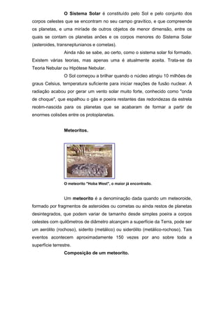 O Sistema Solar é constituído pelo Sol e pelo conjunto dos
corpos celestes que se encontram no seu campo gravítico, e que compreende
os planetas, e uma miríade de outros objetos de menor dimensão, entre os
quais se contam os planetas anões e os corpos menores do Sistema Solar
(asteroides, transneptunianos e cometas).
Ainda não se sabe, ao certo, como o sistema solar foi formado.
Existem várias teorias, mas apenas uma é atualmente aceita. Trata-se da
Teoria Nebular ou Hipótese Nebular.
O Sol começou a brilhar quando o núcleo atingiu 10 milhões de
graus Celsius, temperatura suficiente para iniciar reações de fusão nuclear. A
radiação acabou por gerar um vento solar muito forte, conhecido como "onda
de choque", que espalhou o gás e poeira restantes das redondezas da estrela
recém-nascida para os planetas que se acabaram de formar a partir de
enormes colisões entre os protoplanetas.
Meteoritos.
O meteorito "Hoba West", o maior já encontrado.
Um meteorito é a denominação dada quando um meteoroide,
formado por fragmentos de asteroides ou cometas ou ainda restos de planetas
desintegrados, que podem variar de tamanho desde simples poeira a corpos
celestes com quilômetros de diâmetro alcançam a superfície da Terra, pode ser
um aerólito (rochoso), siderito (metálico) ou siderólito (metálico-rochoso). Tais
eventos acontecem aproximadamente 150 vezes por ano sobre toda a
superfície terrestre.
Composição de um meteorito.
 