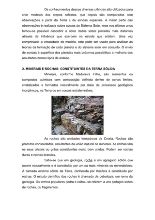 Os conhecimentos dessas diversas ciências são utilizados para
criar modelos dos corpos celestes, que depois são comparados com
observações a partir da Terra e de sondas espaciais. A maior parte das
observações é realizada sobre corpos do Sistema Solar, mas nos últimos anos
tornou-se possível descobrir e obter dados sobre planetas mais distantes
através da influência que exercem na estrela que orbitam. Uma vez
comprovada a veracidade do modelo, este pode ser usado para analisar as
teorias da formação de cada planeta e do sistema solar em conjunto. O envio
de sondas à superfície dos planetas mais próximos possibilitou a melhoria dos
resultados destes tipos de análise.
2. MINERAIS E ROCHAS: CONSTITUINTES DA TERRA SÓLIDA
Minerais, conforme Madureira Filho, são elementos ou
compostos químicos com composição definida dentro de certos limites,
cristalizados e formados naturalmente por meio de processos geológicos
inorgânicos, na Terra ou em corpos extraterrestres.
As rochas são unidades formadoras da Crosta. Rochas são
produtos consolidados, resultantes da união natural de minerais. As rochas têm
os seus cristais ou grãos constituintes muito bem unidos. Podem ser rochas
duras e rochas brandas.
Sabe-se que em geologia, rocha é um agregado sólido que
ocorre naturalmente e é constituído por um ou mais minerais ou mineraloides.
A camada externa sólida da Terra, conhecida por litosfera é constituída por
rochas. O estudo científico das rochas é chamado de petrologia, um ramo da
geologia. Os termos populares pedra e calhau se referem a uns pedaços soltos
de rochas, ou fragmentos.
 