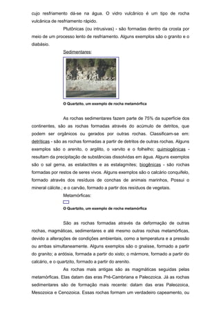 cujo resfriamento dá-se na água. O vidro vulcânico é um tipo de rocha
vulcânica de resfriamento rápido.
Plutônicas (ou intrusivas) - são formadas dentro da crosta por
meio de um processo lento de resfriamento. Alguns exemplos são o granito e o
diabásio.
Sedimentares:
O Quartzito, um exemplo de rocha metamórfica
As rochas sedimentares fazem parte de 75% da superfície dos
continentes, são as rochas formadas através do acúmulo de detritos, que
podem ser orgânicos ou gerados por outras rochas. Classificam-se em:
detríticas - são as rochas formadas a partir de detritos de outras rochas. Alguns
exemplos são o arenito, o argilito, o varvito e o folhelho; quimiogênicas -
resultam da precipitação de substâncias dissolvidas em água. Alguns exemplos
são o sal gema, as estalactites e as estalagmites; biogênicas - são rochas
formadas por restos de seres vivos. Alguns exemplos são o calcário conquifelo,
formado através dos resíduos de conchas de animais marinhos, Possui o
mineral cálcite.; e o carvão, formado a partir dos resíduos de vegetais.
Metamórficas:
O Quartzito, um exemplo de rocha metamórfica
São as rochas formadas através da deformação de outras
rochas, magmáticas, sedimentares e até mesmo outras rochas metamórficas,
devido a alterações de condições ambientais, como a temperatura e a pressão
ou ambas simultaneamente. Alguns exemplos são o gnaisse, formado a partir
do granito; a ardósia, formada a partir do xisto; o mármore, formado a partir do
calcário, e o quartzito, formado a partir do arenito.
As rochas mais antigas são as magmáticas seguidas pelas
metamórficas. Elas datam das eras Pré-Cambriana e Paleozoica. Já as rochas
sedimentares são de formação mais recente: datam das eras Paleozoica,
Mesozoica e Cenozoica. Essas rochas formam um verdadeiro capeamento, ou
 