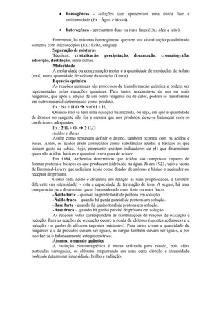 • homogêneas - soluções que apresentam uma única fase e
uniformidade (Ex.: Água e álcool).
• heterogênea - apresentam duas ou mais fases (Ex.: óleo e leite).
Entretanto, há misturas heterogêneas que tem sua visualização possibilitada
somente com microscópios (Ex.: Leite, sangue).
Separação de misturas
Técnicas: cristalização, precipitação, decantação, cromatografia,
adsorção, destilação, entre outras.
Molaridade
A molaridade ou concentração molar é a quantidade de moléculas do soluto
(mol) numa quantidade de volume da solução (Litros).
Equação química
As reações químicas são processos de transformação química e podem ser
representadas pelas equações químicas. Para tanto, necessita-se de um ou mais
reagentes, que após a adição de um outro reagente ou de calor, podem se transformar
em outro material determinado como produto.
Ex.: Na + H2O  NaOH + H2
Quando não se tem uma equação balanceada, ou seja, em que a quantidade
de átomos no reagente não for a mesma que nos produtos, deve-se balancear com os
coeficientes adequados.
Ex.: 2 H2 + O2  2 H2O
Ácidos e Bases
Assim como tentavam definir o átomo, também ocorreu com os ácidos e
bases. Antes, os ácidos eram conhecidos como substâncias azedas e básicos os que
tinham gosto de sabão. Hoje, entretanto, existem indicadores de pH que determinam
quais são ácidos, básicos e quanto é o seu grau de acidez.
Em 1884, Arrhenius determinou que ácidos são compostos capazes de
formar prótons e básicos os que produzem hidróxido na água. Já em 1923, veio a teoria
de Bronsted-Lowry que definiam ácido como doador de prótons e básico o aceitador ou
receptor de prótons.
Como cada ácido é diferente em relação as suas propriedades, é também
diferente em intensidade - esta a capacidade de formação de íons. A seguir, há uma
comparação para determinar quem é considerado mais forte ou mais fraco:
-Ácido forte – quando há perde total de prótons em solução.
-Ácido fraco – quando há perda parcial de prótons em solução.
-Base forte - quando há ganho total de prótons em solução.
-Base fraca – quando há ganho parcial de prótons em solução.
As reações redox correspondem às combinações de reações de oxidação e
redução. Para as reações de oxidação ocorre a perda de elétrons (agentes redutores) e a
redução - o ganho de elétrons (agentes oxidantes). Para tanto, como a quantidade de
reagentes e a de produtos devem ser iguais, as cargas também devem ser iguais, e por
isso faz-se o balanceamento estequiométrico.
Átomos: o mundo quântico
A radiação eletromagnética é muito utilizada para estudo, pois afeta
partículas carregadas, os elétrons empurrando em uma certa direção e intensidade
podendo determinar intensidade, brilho e radiação.
 