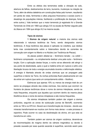 Entre os efeitos dos terremotos estão a vibração do solo,
abertura de falhas, deslizamentos de terra, tsunamis, mudanças na rotação da
Terra, além de efeitos deletérios em construções feitas pelo homem, resultando
em perda de vidas, ferimentos e altos prejuízos financeiros e sociais (como o
desabrigo de populações inteiras, facilitando a proliferação de doenças, fome,
entre outros.). Vale lembrar que o maior terremoto já registrado foi o Grande
Terremoto do Chile em 1960 que atingiu 9.5 na escala de Richter seguido pelo
do Alasca em 1964 que atingiu 9.2 na mesma escala.
Tipos de sismos
1 Sismos de origem natural: a maioria dos sismos está
relacionada à natureza tectônica da Terra, sendo designados sismos
tectônicos. A força tectônica das placas é aplicada na Litosfera, que desliza
lenta mas constantemente sobre a Astenosfera devido às correntes de
convecção com origem no Manto e no Núcleo (ver Tectônica de Placas).
As placas podem afastar-se – fenômeno tensão - ou colidir –
fenômeno compressão - ou simplesmente deslizar uma pela outra – fenômeno
torção. Com a aplicação destas forças, a rocha vai-se alterando até atingir o
seu ponto de elasticidade, após o qual a matéria entra em ruptura e sofre uma
libertação brusca de toda a energia acumulada durante a deformação elástica.
A energia é libertada através de ondas sísmicas que se propagam pela
superfície e interior da Terra. As rochas profundas fluem plasticamente em vez
de entrar em ruptura (que seria um comportamento sólido – litosfera).
Estima-se que apenas 10% ou menos da energia total de um
sismo se propague através das ondas sísmicas. Aos sismos que ocorrem na
fronteira de placas tectônicas dá-se o nome de sismos interplacas, sendo os
mais frequentes, enquanto que àqueles que ocorrem dentro da mesma placa
litosférica dá-se o nome de sismos intraplacas e são menos frequentes.
Os sismos intraplacas também podem dar origem a sismos
profundos, segundo as zonas de subducção (zonas de Benioff), ocorrendo
entre os 100 e os 670 km. Devem-se à transformação de minerais - devido aos
minerais transformarem-se noutros com forma mais densa - e este processo é
repentino. Pode ocorrer no caso da desidratação da olivina, em que esta se
transforma em vidro.
Também podem ser sismos de origem vulcânica, devendo-se
às movimentações de magma dentro da câmara magmática ou devido à
pressão causada por esse quando ascende à superfície, servindo assim para
 