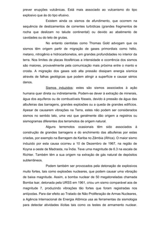 prever erupções vulcânicas. Está mais associado ao vulcanismo do tipo
explosivo que às do tipo efusivo.
Existem ainda os sismos de afundimento, que ocorrem na
sequência de deslizamentos de correntes turbídicas (grandes fragmentos de
rocha que deslizam no talude continental) ou devido ao abatimento de
cavidades ou do teto de grutas.
No entanto cientistas como Thomas Gold advogam que os
sismos têm origem partir de migração de gases primordiais como hélio,
metano, nitrogênio e hidrocarbonetos, em grandes profundidades no interior da
terra. Nos limites de placas litosféricas a intensidade e ocorrência dos sismos
são maiores, provavelmente pela comunicação mais próxima entre o manto e
crosta. A migração dos gases sob alta pressão dissipam energia sísmica
através de falhas geológicas que podem atingir a superfície e causar sérios
danos.
Sismos induzidos: estes são sismos associados à ação
humana quer direta ou indiretamente. Podem-se dever à extração de minerais,
água dos aquíferos ou de combustíveis fósseis, devido à pressão da água das
albufeiras das barragens, grandes explosões ou a queda de grandes edifícios.
Apesar de causarem vibrações na Terra, estes não podem ser considerados
sismos no sentido lato, uma vez que geralmente dão origem a registros ou
sismogramas diferentes dos terramotos de origem natural.
Alguns terremotos ocasionais têm sido associados à
construção de grandes barragens e do enchimento das albufeiras por estas
criadas, por exemplo na Barragem de Kariba no Zâmbia (África). O maior sismo
induzido por esta causa ocorreu a 10 de Dezembro de 1967, na região de
Koyna a oeste de Madrasta, na Índia. Teve uma magnitude de 6.3 na escala de
Richter. Também têm a sua origem na extração de gás natural de depósitos
subterrâneos.
Podem também ser provocados pela detonação de explosivos
muito fortes, tais como explosões nucleares, que podem causar uma vibração
de baixa magnitude. Assim, a bomba nuclear de 50 megatoneladas chamada
Bomba tsar, detonada pela URSS em 1961, criou um sismo comparável aos de
magnitude 7, produzindo vibrações tão fortes que foram registradas nos
antípodas. Para dar efeito ao Tratado de Não Proliferação de Armas Nucleares,
a Agência Internacional de Energia Atômica usa as ferramentas da sismologia
para detectar atividades ilícitas tais como os testes de armamento nuclear.
 
