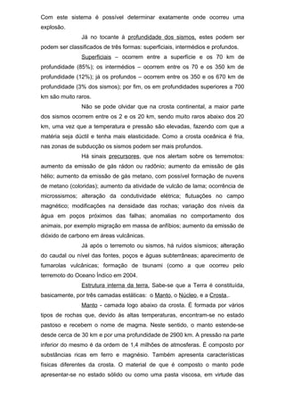 Com este sistema é possível determinar exatamente onde ocorreu uma
explosão.
Já no tocante à profundidade dos sismos, estes podem ser
podem ser classificados de três formas: superficiais, intermédios e profundos.
Superficiais – ocorrem entre a superfície e os 70 km de
profundidade (85%); os intermédios – ocorrem entre os 70 e os 350 km de
profundidade (12%); já os profundos – ocorrem entre os 350 e os 670 km de
profundidade (3% dos sismos); por fim, os em profundidades superiores a 700
km são muito raros.
Não se pode olvidar que na crosta continental, a maior parte
dos sismos ocorrem entre os 2 e os 20 km, sendo muito raros abaixo dos 20
km, uma vez que a temperatura e pressão são elevadas, fazendo com que a
matéria seja dúctil e tenha mais elasticidade. Como a crosta oceânica é fria,
nas zonas de subducção os sismos podem ser mais profundos.
Há sinais precursores, que nos alertam sobre os terremotos:
aumento da emissão de gás rádon ou radônio; aumento da emissão de gás
hélio; aumento da emissão de gás metano, com possível formação de nuvens
de metano (coloridas); aumento da atividade de vulcão de lama; ocorrência de
microssismos; alteração da condutividade elétrica; flutuações no campo
magnético; modificações na densidade das rochas; variação dos níveis da
água em poços próximos das falhas; anomalias no comportamento dos
animais, por exemplo migração em massa de anfíbios; aumento da emissão de
dióxido de carbono em áreas vulcânicas.
Já após o terremoto ou sismos, há ruídos sísmicos; alteração
do caudal ou nível das fontes, poços e águas subterrâneas; aparecimento de
fumarolas vulcânicas; formação de tsunami (como a que ocorreu pelo
terremoto do Oceano Índico em 2004.
Estrutura interna da terra. Sabe-se que a Terra é constituída,
basicamente, por três camadas estáticas: o Manto, o Núcleo, e a Crosta,.
Manto - camada logo abaixo da crosta. É formada por vários
tipos de rochas que, devido às altas temperaturas, encontram-se no estado
pastoso e recebem o nome de magma. Neste sentido, o manto estende-se
desde cerca de 30 km e por uma profundidade de 2900 km. A pressão na parte
inferior do mesmo é da ordem de 1,4 milhões de atmosferas. É composto por
substâncias ricas em ferro e magnésio. Também apresenta características
físicas diferentes da crosta. O material de que é composto o manto pode
apresentar-se no estado sólido ou como uma pasta viscosa, em virtude das
 