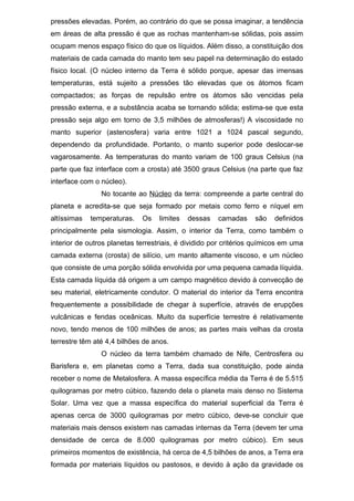 pressões elevadas. Porém, ao contrário do que se possa imaginar, a tendência
em áreas de alta pressão é que as rochas mantenham-se sólidas, pois assim
ocupam menos espaço físico do que os líquidos. Além disso, a constituição dos
materiais de cada camada do manto tem seu papel na determinação do estado
físico local. (O núcleo interno da Terra é sólido porque, apesar das imensas
temperaturas, está sujeito a pressões tão elevadas que os átomos ficam
compactados; as forças de repulsão entre os átomos são vencidas pela
pressão externa, e a substância acaba se tornando sólida; estima-se que esta
pressão seja algo em torno de 3,5 milhões de atmosferas!) A viscosidade no
manto superior (astenosfera) varia entre 1021 a 1024 pascal segundo,
dependendo da profundidade. Portanto, o manto superior pode deslocar-se
vagarosamente. As temperaturas do manto variam de 100 graus Celsius (na
parte que faz interface com a crosta) até 3500 graus Celsius (na parte que faz
interface com o núcleo).
No tocante ao Núcleo da terra: compreende a parte central do
planeta e acredita-se que seja formado por metais como ferro e níquel em
altíssimas temperaturas. Os limites dessas camadas são definidos
principalmente pela sismologia. Assim, o interior da Terra, como também o
interior de outros planetas terrestriais, é dividido por critérios químicos em uma
camada externa (crosta) de silício, um manto altamente viscoso, e um núcleo
que consiste de uma porção sólida envolvida por uma pequena camada líquida.
Esta camada líquida dá origem a um campo magnético devido à convecção de
seu material, eletricamente condutor. O material do interior da Terra encontra
frequentemente a possibilidade de chegar à superfície, através de erupções
vulcânicas e fendas oceânicas. Muito da superfície terrestre é relativamente
novo, tendo menos de 100 milhões de anos; as partes mais velhas da crosta
terrestre têm até 4,4 bilhões de anos.
O núcleo da terra também chamado de Nife, Centrosfera ou
Barisfera e, em planetas como a Terra, dada sua constituição, pode ainda
receber o nome de Metalosfera. A massa específica média da Terra é de 5.515
quilogramas por metro cúbico, fazendo dela o planeta mais denso no Sistema
Solar. Uma vez que a massa específica do material superficial da Terra é
apenas cerca de 3000 quilogramas por metro cúbico, deve-se concluir que
materiais mais densos existem nas camadas internas da Terra (devem ter uma
densidade de cerca de 8.000 quilogramas por metro cúbico). Em seus
primeiros momentos de existência, há cerca de 4,5 bilhões de anos, a Terra era
formada por materiais líquidos ou pastosos, e devido à ação da gravidade os
 