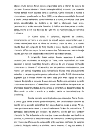 objetos muito densos foram sendo empurrados para o interior do planeta (o
processo é conhecido como diferenciação planetária), enquanto que materiais
menos densos foram trazidos para a superfície. Como resultado, o núcleo é
composto em grande parte por ferro (80%), e de alguma quantidade de níquel
e silício. Outros elementos, como o chumbo e o urânio, são muitos raros para
serem considerados, ou tendem a se ligar a elementos mais leves,
permanecendo então na crosta. O núcleo é dividido em duas partes: o núcleo
sólido, interno e com raio de cerca de 1.250 km, e o núcleo líquido, que envolve
o primeiro.
O núcleo sólido é composto, segundo se acredita,
primariamente por ferro e um pouco de níquel. Alguns argumentam que o
núcleo interno pode estar na forma de um único cristal de ferro. Já o núcleo
líquido deve ser composto de ferro líquido e níquel líquido (a combinação é
chamada NiFe), com traços de outros elementos. Estima-se que realmente seja
líquido, pois não tem capacidade de transmitir as ondas sísmicas.
A convecção desse núcleo líquido, associada à agitação
causada pelo movimento de rotação da Terra, seria responsável por fazer
aparecer o campo magnético terrestre, através de um processo conhecido
como teoria do dínamo. O núcleo sólido tem temperaturas muito elevadas para
manter um campo magnético (veja temperatura Curie), mas provavelmente
estabiliza o campo magnético gerado pelo núcleo líquido. Evidências recentes
sugerem que o núcleo interno da Terra pode girar mais rápido do que o
restante do planeta, a cerca de 2 graus por ano. Tanto entre a crosta e o manto
como entre o manto e o núcleo existem zonas intermediárias de separação, as
chamadas descontinuidades. Entre a crosta e o manto há a descontinuidade de
Mohorovicic, e entre o manto e o núcleo, existe a descontinuidade de
Gutenberg.
Crosta: camada superficial sólida que circunda a Terra. Assim,
a crosta (que forma a maior parte da litosfera, tem uma extensão variável de
acordo com a posição geográfica). Em alguns lugares chega a atingir 70 km,
mas geralmente estende-se por aproximadamente 30 km de profundidade. É
composta basicamente por silicatos de alumínio, sendo por isso também
chamada de Sial. A fronteira entre manto e crosta envolve dois eventos físicos
distintos. O primeiro é a descontinuidade de Mohorovicic (ou Moho) que ocorre
em virtude da diferença de composição entre camadas rochosas (a superior
contendo feldspato triclínico e a inferior, sem o mesmo). O segundo evento é
 