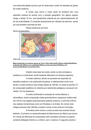 uma descontinuidade química que foi observada a partir da obdução de partes
da crosta oceânica.
A crosta (que forma a maior parte da litosfera) tem uma
extensão variável de acordo com a posição geográfica. Em alguns lugares
chega a atingir 70 km, mas geralmente estende-se por aproximadamente 30
km de profundidade. É composta basicamente por silicatos de alumínio, sendo
por isso também chamada de Sial.
Placas tectônicas da Terra:
Nome da placaÁrea
106 km²
Mapa ilustrando as maiores placas da Terra. Placa Africana61,3Placa antártica60,9Placa
australiana47,2Placa euro-asiática67,8Placa norte-americana75,9Placa sul-
americana43,6Placa do pacífico103,3
Existem doze tipos de crosta, sendo os dois principais a
oceânica e a continental, sendo bastante diferentes em diversos aspectos.
A crosta oceânica, devido ao processo de expansão do
assoalho oceânico e da subducção de placas, é relativamente muito nova,
sendo a crosta oceânica mais antiga datada de 160 Ma, no oeste do pacífico. É
de composição basáltica e é cobertas por sedimentos pelágicos e possuem em
média 7 km de espessura.
A crosta continental é composta de rochas félsicas a
ultramáficas, tendo composição média granodiorítica e espessura média entre
30 e 40 km nas regiões tectonicamente estáveis (crátons), e entre 60 a 80 km
nas cadeias montanhosas como os Himalaias e os Andes. As rochas mais
antigas possuem até 3,96 Ma e existem rochas novas ainda em formação.
A fronteira entre manto e crosta envolve dois eventos físicos
distintos. O primeiro é a descontinuidade de Mohorovicic (ou Moho) que ocorre
em virtude da diferença de composição entre camadas rochosas (a superior
contendo feldspato triclínico e a inferior, sem o mesmo). O segundo evento é
 