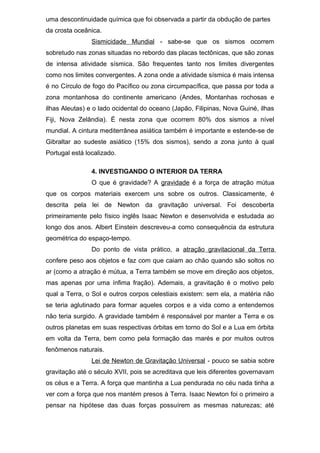 uma descontinuidade química que foi observada a partir da obdução de partes
da crosta oceânica.
Sismicidade Mundial - sabe-se que os sismos ocorrem
sobretudo nas zonas situadas no rebordo das placas tectônicas, que são zonas
de intensa atividade sísmica. São frequentes tanto nos limites divergentes
como nos limites convergentes. A zona onde a atividade sísmica é mais intensa
é no Círculo de fogo do Pacífico ou zona circumpacífica, que passa por toda a
zona montanhosa do continente americano (Andes, Montanhas rochosas e
ilhas Aleutas) e o lado ocidental do oceano (Japão, Filipinas, Nova Guiné, ilhas
Fiji, Nova Zelândia). É nesta zona que ocorrem 80% dos sismos a nível
mundial. A cintura mediterrânea asiática também é importante e estende-se de
Gibraltar ao sudeste asiático (15% dos sismos), sendo a zona junto à qual
Portugal está localizado.
4. INVESTIGANDO O INTERIOR DA TERRA
O que é gravidade? A gravidade é a força de atração mútua
que os corpos materiais exercem uns sobre os outros. Classicamente, é
descrita pela lei de Newton da gravitação universal. Foi descoberta
primeiramente pelo físico inglês Isaac Newton e desenvolvida e estudada ao
longo dos anos. Albert Einstein descreveu-a como consequência da estrutura
geométrica do espaço-tempo.
Do ponto de vista prático, a atração gravitacional da Terra
confere peso aos objetos e faz com que caiam ao chão quando são soltos no
ar (como a atração é mútua, a Terra também se move em direção aos objetos,
mas apenas por uma ínfima fração). Ademais, a gravitação é o motivo pelo
qual a Terra, o Sol e outros corpos celestiais existem: sem ela, a matéria não
se teria aglutinado para formar aqueles corpos e a vida como a entendemos
não teria surgido. A gravidade também é responsável por manter a Terra e os
outros planetas em suas respectivas órbitas em torno do Sol e a Lua em órbita
em volta da Terra, bem como pela formação das marés e por muitos outros
fenômenos naturais.
Lei de Newton de Gravitação Universal - pouco se sabia sobre
gravitação até o século XVII, pois se acreditava que leis diferentes governavam
os céus e a Terra. A força que mantinha a Lua pendurada no céu nada tinha a
ver com a força que nos mantém presos à Terra. Isaac Newton foi o primeiro a
pensar na hipótese das duas forças possuírem as mesmas naturezas; até
 