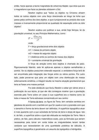 então, havia apenas a teoria magnetista de Johannes Kepler, que dizia que era
o magnetismo que fazia os planetas orbitarem o Sol.
Newton explica que “todos os objetos no Universo atraem
todos os outros objetos com uma força direcionada ao longo da linha que
passa pelos centros dos dois objetos, e que é proporcional ao produto das suas
massas e inversamente proporcional ao quadrado da separação entre os dois
objetos”.
Newton acabou por publicar a sua, ainda hoje famosa, lei da
gravitação universal, no seu Principia Mathematica, como:
onde:
F = força gravitacional entre dois objetos
m1 = massa do primeiro objeto
m2 = massa do segundo objeto
r = distância entre os centros de massa dos objetos
G = constante universal da gravitação
A força de atração entre dois objetos é chamada de peso.
Rigorosamente falando, esta lei aplica-se apenas a objetos semelhantes a
pontos. Se os objetos possuírem extensão espacial, a verdadeira força terá de
ser encontrada pela integração das forças entre os vários pontos. Por outro
lado, pode provar-se que para um objeto com uma distribuição de massa
esfericamente simétrica, a integral resulta na mesma atuação gravitacional que
teria se fosse uma massa pontual.
Foi este obstáculo que levou Newton a adiar por vários anos a
publicação da sua teoria, já que ele não conseguia mostrar que a gravitação
exercida pela Terra sobre um corpo à sua superfície era a mesma como se
toda a massa da Terra estivesse concentrada em seu centro.
A forma da terra ,ou figura da Terra, tem variados sentidos em
geodesia de acordo com o sentido em que for usado e com a precisão com que
o tamanho e forma da terra devem ser definidos. A superfície topográfica atuar
é mais aparente com a sua variedade de formas de terra e áreas de água. Isto
é, de fato, a superfície sobre a qual são efetuada as medições da Terra. Não é
prático, de fato, para cálculos matemáticos exato, pois as fórmulas que seriam
necessárias para tomar em conta todas as irregularidades teriam tantas
variáveis que necessitariam de uma quantidade proibitiva de cálculos. A
superfície topográfica é geralmente um assunto de topógrafos e hidrógrafos.
 