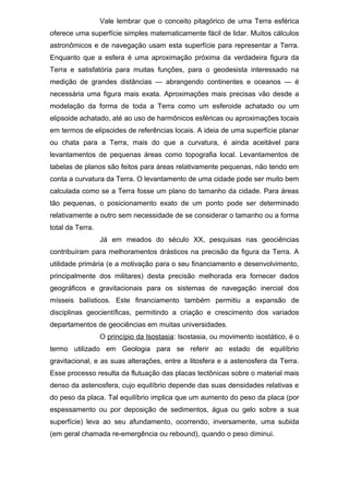 Vale lembrar que o conceito pitagórico de uma Terra esférica
oferece uma superfície simples matematicamente fácil de lidar. Muitos cálculos
astronômicos e de navegação usam esta superfície para representar a Terra.
Enquanto que a esfera é uma aproximação próxima da verdadeira figura da
Terra e satisfatória para muitas funções, para o geodesista interessado na
medição de grandes distâncias — abrangendo continentes e oceanos — é
necessária uma figura mais exata. Aproximações mais precisas vão desde a
modelação da forma de toda a Terra como um esferoide achatado ou um
elipsoide achatado, até ao uso de harmônicos esféricas ou aproximações locais
em termos de elipsoides de referências locais. A ideia de uma superfície planar
ou chata para a Terra, mais do que a curvatura, é ainda aceitável para
levantamentos de pequenas áreas como topografia local. Levantamentos de
tabelas de planos são feitos para áreas relativamente pequenas, não tendo em
conta a curvatura da Terra. O levantamento de uma cidade pode ser muito bem
calculada como se a Terra fosse um plano do tamanho da cidade. Para áreas
tão pequenas, o posicionamento exato de um ponto pode ser determinado
relativamente a outro sem necessidade de se considerar o tamanho ou a forma
total da Terra.
Já em meados do século XX, pesquisas nas geociências
contribuíram para melhoramentos drásticos na precisão da figura da Terra. A
utilidade primária (e a motivação para o seu financiamento e desenvolvimento,
principalmente dos militares) desta precisão melhorada era fornecer dados
geográficos e gravitacionais para os sistemas de navegação inercial dos
mísseis balísticos. Este financiamento também permitiu a expansão de
disciplinas geocientíficas, permitindo a criação e crescimento dos variados
departamentos de geociências em muitas universidades.
O princípio da Isostasia: Isostasia, ou movimento isostático, é o
termo utilizado em Geologia para se referir ao estado de equilíbrio
gravitacional, e as suas alterações, entre a litosfera e a astenosfera da Terra.
Esse processo resulta da flutuação das placas tectônicas sobre o material mais
denso da astenosfera, cujo equilíbrio depende das suas densidades relativas e
do peso da placa. Tal equilíbrio implica que um aumento do peso da placa (por
espessamento ou por deposição de sedimentos, água ou gelo sobre a sua
superfície) leva ao seu afundamento, ocorrendo, inversamente, uma subida
(em geral chamada re-emergência ou rebound), quando o peso diminui.
 