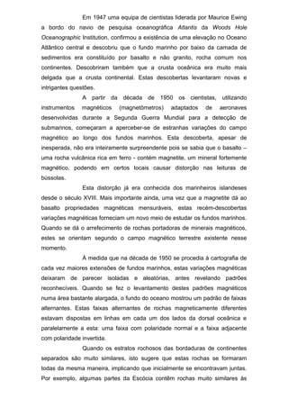 Em 1947 uma equipa de cientistas liderada por Maurice Ewing
a bordo do navio de pesquisa oceanográfica Atlantis da Woods Hole
Oceanographic Institution, confirmou a existência de uma elevação no Oceano
Atlântico central e descobriu que o fundo marinho por baixo da camada de
sedimentos era constituído por basalto e não granito, rocha comum nos
continentes. Descobriram também que a crusta oceânica era muito mais
delgada que a crusta continental. Estas descobertas levantaram novas e
intrigantes questões.
A partir da década de 1950 os cientistas, utilizando
instrumentos magnéticos (magnetômetros) adaptados de aeronaves
desenvolvidas durante a Segunda Guerra Mundial para a detecção de
submarinos, começaram a aperceber-se de estranhas variações do campo
magnético ao longo dos fundos marinhos. Esta descoberta, apesar de
inesperada, não era inteiramente surpreendente pois se sabia que o basalto –
uma rocha vulcânica rica em ferro - contém magnetite, um mineral fortemente
magnético, podendo em certos locais causar distorção nas leituras de
bússolas.
Esta distorção já era conhecida dos marinheiros islandeses
desde o século XVIII. Mais importante ainda, uma vez que a magnetite dá ao
basalto propriedades magnéticas mensuráveis, estas recém-descobertas
variações magnéticas forneciam um novo meio de estudar os fundos marinhos.
Quando se dá o arrefecimento de rochas portadoras de minerais magnéticos,
estes se orientam segundo o campo magnético terrestre existente nesse
momento.
À medida que na década de 1950 se procedia à cartografia de
cada vez maiores extensões de fundos marinhos, estas variações magnéticas
deixaram de parecer isoladas e aleatórias, antes revelando padrões
reconhecíveis. Quando se fez o levantamento destes padrões magnéticos
numa área bastante alargada, o fundo do oceano mostrou um padrão de faixas
alternantes. Estas faixas alternantes de rochas magneticamente diferentes
estavam dispostas em linhas em cada um dos lados da dorsal oceânica e
paralelamente a esta: uma faixa com polaridade normal e a faixa adjacente
com polaridade invertida.
Quando os estratos rochosos das bordaduras de continentes
separados são muito similares, isto sugere que estas rochas se formaram
todas da mesma maneira, implicando que inicialmente se encontravam juntas.
Por exemplo, algumas partes da Escócia contêm rochas muito similares às
 