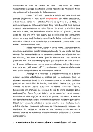 encontradas no leste da América do Norte. Além disso, os Montes
Caledonianos da Europa e partes dos Montes Apalaches da América do Norte
são muito semelhantes estrutural e litologicamente.
Placas Tectônicas - durante a década de 1960 fizeram-se
grandes progressos, e mais, foram despoletados por várias descobertas,
sobretudo a da dorsal meso-atlântica. Salienta-se a publicação, em 1962, de
uma comunicação do geólogo americano Harry Hess (Robert S. Dietz publicou
a mesma ideia um ano antes na revista Nature) . No entanto, a prioridade deve
ser dada a Hess, pois ele distribuiu um manuscrito, não publicado, do seu
artigo de 1962, em 1960. Hess sugeriu que os continentes não se moveriam
através da crusta oceânica (como sugerido pela deriva continental) mas que
uma bacia oceânica e o continente adjacente moviam-se conjuntamente numa
mesma unidade crustal ou placa.
Nesse mesmo ano, Robert R. Coats do U.S. Geological Survey
descreveu as principais características da subducção no arco insular das Ilhas
Aleutas. Esta sua publicação, ainda que pouco notada na altura (tendo sido até
ridicularizada), tem sido de então para cá considerada como seminal e
presciente. Em 1967, Jason Morgan propôs que a superfície da Terra consiste
de 12 placas rígidas que se movem umas em relação às outras. Dois meses
mais tarde, em 1968, Xavier Le Pichon publicou um modelo completo baseado
em 6 placas principais com os seus movimentos relativos.
A Dança dos Continentes - o conceito dominante era o de que
existiam camadas estratificadas e estáticas sob os continentes. Cedo se
observou que apesar de nos continentes aparecer granito, os fundos marinhos
pareciam ser constituídos por basalto, mais denso. Parecia pois, que uma
camada de basalto estava subjacente às rochas continentais. Porém,
baseando-se em anomalias na deflexão de fios de prumo causadas pelos
Andes no Peru, Pierre Bouguer deduziu que as montanhas, menos densas,
teriam que ter uma projeção na camada subjacente, mais densa. A ideia de
que as montanhas têm "raízes" foi confirmada cem anos mais tarde por George
Biddell Airy, enquanto estudava o campo gravítico nos Himalaias, tendo
estudos sísmicos posteriores detectado as correspondentes variações de
densidade. Em meados da década de 1950 permanecia sem resposta a
questão sobre se as montanhas estavam ancoradas em basalto ou flutuando
como icebergs.
7 CICLO DA ÁGUA, ÁGUA SUBTERRÂNEA E SUA AÇÃO GEOLÓGICA
 