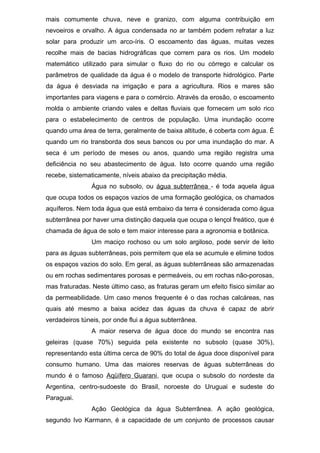 mais comumente chuva, neve e granizo, com alguma contribuição em
nevoeiros e orvalho. A água condensada no ar também podem refratar a luz
solar para produzir um arco-íris. O escoamento das águas, muitas vezes
recolhe mais de bacias hidrográficas que correm para os rios. Um modelo
matemático utilizado para simular o fluxo do rio ou córrego e calcular os
parâmetros de qualidade da água é o modelo de transporte hidrológico. Parte
da água é desviada na irrigação e para a agricultura. Rios e mares são
importantes para viagens e para o comércio. Através da erosão, o escoamento
molda o ambiente criando vales e deltas fluviais que fornecem um solo rico
para o estabelecimento de centros de população. Uma inundação ocorre
quando uma área de terra, geralmente de baixa altitude, é coberta com água. É
quando um rio transborda dos seus bancos ou por uma inundação do mar. A
seca é um período de meses ou anos, quando uma região registra uma
deficiência no seu abastecimento de água. Isto ocorre quando uma região
recebe, sistematicamente, níveis abaixo da precipitação média.
Água no subsolo, ou água subterrânea - é toda aquela água
que ocupa todos os espaços vazios de uma formação geológica, os chamados
aquíferos. Nem toda água que está embaixo da terra é considerada como água
subterrânea por haver uma distinção daquela que ocupa o lençol freático, que é
chamada de água de solo e tem maior interesse para a agronomia e botânica.
Um maciço rochoso ou um solo argiloso, pode servir de leito
para as águas subterrâneas, pois permitem que ela se acumule e elimine todos
os espaços vazios do solo. Em geral, as águas subterrâneas são armazenadas
ou em rochas sedimentares porosas e permeáveis, ou em rochas não-porosas,
mas fraturadas. Neste último caso, as fraturas geram um efeito físico similar ao
da permeabilidade. Um caso menos frequente é o das rochas calcáreas, nas
quais até mesmo a baixa acidez das águas da chuva é capaz de abrir
verdadeiros túneis, por onde flui a água subterrânea.
A maior reserva de água doce do mundo se encontra nas
geleiras (quase 70%) seguida pela existente no subsolo (quase 30%),
representando esta última cerca de 90% do total de água doce disponível para
consumo humano. Uma das maiores reservas de águas subterrâneas do
mundo é o famoso Aqüífero Guarani, que ocupa o subsolo do nordeste da
Argentina, centro-sudoeste do Brasil, noroeste do Uruguai e sudeste do
Paraguai.
Ação Geológica da água Subterrânea. A ação geológica,
segundo Ivo Karmann, é a capacidade de um conjunto de processos causar
 
