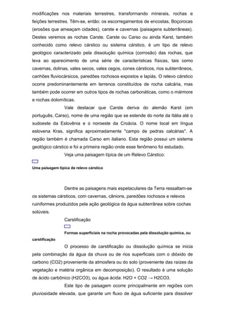 modificações nos materiais terrestres, transformando minerais, rochas e
feições terrestres. Têm-se, então: os escorregamentos de encostas, Boçorocas
(erosões que ameaçam cidades), carste e cavernas (paisagens subterrâneas).
Destes veremos as rochas Carste. Carste ou Carso ou ainda Karst, também
conhecido como relevo cárstico ou sistema cárstico, é um tipo de relevo
geológico caracterizado pela dissolução química (corrosão) das rochas, que
leva ao aparecimento de uma série de características físicas, tais como
cavernas, dolinas, vales secos, vales cegos, cones cársticos, rios subterrâneos,
canhões fluviocársicos, paredões rochosos expostos e lapiás. O relevo cárstico
ocorre predominantemente em terrenos constituídos de rocha calcária, mas
também pode ocorrer em outros tipos de rochas carbonáticas, como o mármore
e rochas dolomíticas.
Vale destacar que Carste deriva do alemão Karst (em
português, Carso), nome de uma região que se estende do norte da Itália até o
sudoeste da Eslovênia e o noroeste da Croácia. O nome local em língua
eslovena Kras, significa aproximadamente "campo de pedras calcárias". A
região também é chamada Carso em italiano. Esta região possui um sistema
geológico cárstico e foi a primeira região onde esse fenômeno foi estudado.
Veja uma paisagem típica de um Relevo Cárstico:
Uma paisagem típica de relevo cárstico
Dentre as paisagens mais espetaculares da Terra ressaltam-se
os sistemas cársticos, com cavernas, cânions, paredões rochosos e relevos
ruiniformes produzidos pela ação geológica da água subterrânea sobre cochas
solúveis.
Carstificação
Formas superficiais na rocha provocadas pela dissolução química, ou
carstificação
O processo de carstificação ou dissolução química se inicia
pela combinação da água da chuva ou de rios superficiais com o dióxido de
carbono (CO2) proveniente da atmosfera ou do solo (proveniente das raízes da
vegetação e matéria orgânica em decomposição). O resultado é uma solução
de ácido carbônico (H2CO3), ou água ácida: H2O + CO2 → H2CO3.
Este tipo de paisagem ocorre principalmente em regiões com
pluviosidade elevada, que garante um fluxo de água suficiente para dissolver
 