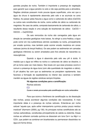 grandes porções de rocha. Também é importante a presença de vegetação
para garantir que a água penetre no solo e não seja perdida para a atmosfera.
Regiões cársticas possuem muito poucas águas superficiais, uma vez que a
água da chuva é rapidamente absorvida pelo solo e se acumula na zona
freática. Ao passar pelas fissuras a água corroi o carbonato de cálcio (CaCO3)
ou outros sais constituintes da rocha, como sulfato de cálcio ou carbonato de
magnésio. No caso da calcita, composta basicamente de carbonato de cálcio, o
resultante dessa reação é uma solução de bicarbonato de cálcio: CaCO3 +
H2CO3 → Ca(HCO3)2.
Os sais removidos da rocha são carregados pela água em
direção às camadas geológicas mais baixas. Ao atingir a zona freática, a água
pode correr em rios subterrâneos abrindo cavidades na rocha, principalmente
por erosão química, mas também pode ocorrer erosão mecânica em zonas
vadosas (acima do lençol freático). Os sais podem se sedimentar em camadas
geológicas inferiores ou serem arrastados para fora através de nascentes ou
ressurgências.
Quando a água é absorvida pelo solo seu pH é ácido. À
medida que a água se infiltra na rocha e o carbonato de cálcio se dissolve, o
pH se torna cada vez mais básico. Nos locais em que esse processo ocorre é
comum a presença de água dura (com alta quantidade de magnésio e cálcio).
O pH alcalino faz com que os sedimentos se precipitem rapidamente. Isso
favorece a formação de espeleotemas no interior das cavernas e também
mantém as águas de regiões cársticas sempre límpidas.
Há algumas condições para a carstificação:
Rochas solúveis
Covas e canais provocados pela carstificação em rocha carbonática
Para que ocorra o fenômeno de carstificação ou de dissolução
das rochas, possa acontecer algumas condições são necessárias. A mais
importante delas é a presença de rochas solúveis. Entende-se por rocha
solúvel “aquela que, após sofrer intemperismo químico produz pouco resíduo
insolúvel” (Karmann (2000), pg 130). As principais rochas carstificáveis são as
rochas carbonáticas, constituídas principalmente de calcita ou dolomita. Essas
rochas ao sofrerem corrosão química se dissociam em íons Ca++ ou Mg++ e
CO3-, que podem se combinar em bicarbonatos ou permanecer dissolvidos na
água em forma iônica.
 
