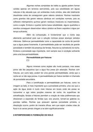 Algumas rochas compostas de halita ou gipsita podem formar
carstes apenas em terrenos semi-áridos, pois sua solubilidade em águas
naturais é tão elevada que, em ambientes muito úmidos, elas são totalmente
dissolvidas antes de conseguirem gerar relevos cársticos. Rochas insolúveis
como granitos não geram relevos cársticos em condições normais, pois ao
sofrerem intemperismo químico geram resíduos insolúveis ou impermeáveis,
como a argila. Embora o quartzo tenha baixa solubilidade, alguns quartzitos e
arenitos conseguem desenvolver relevo cárstico se forem expostos à água por
tempo suficiente.
Além da composição, é fundamental que a rocha seja
altamente permeável para que a solução rochosa possa alcançar estratos
inferiores. Define-se permeabilidade como a capacidade da rocha de permitir
que a água passe livremente. A permeabilidade pode ser resultado de grande
porosidade e também da presença de fendas, fissuras ou rachaduras na rocha.
Embora a porosidade seja importante, nem sempre isso é condição suficiente
para uma boa permeabilidade.
Permeabilidade por fraturas
Alguns minerais como argilas são muito porosos, mas esses
poros são tão pequenos que a água fica presa por adsorção. Rochas com
fraturas, por outro lado, podem ter uma grande permeabilidade, ainda que a
rocha em si não seja porosa. A permeabilidade por fratura também é chamada
de porosidade secundária.
Para a carstificação a permeabilidade por fraturas, como na
imagem ao lado, é mais importante que a porosidade primária, uma vez que a
ação da água ácida é muito mais intensa em locais onde ela possa se
concentrar e agir sobre porções maiores de rocha. As superfícies de
estratificação, fendas e fraturas permitem a criação de rotas preferenciais que
direcionam a expansão de fendas que, aos poucos, tornam-se galerias ou
grandes salões. Rochas que possuam apenas porosidade primária, a
dissolução ocorre, porém de maneira difusa, sem que sejam criadas rotas de
fluxo e os canais jamais chegam a se abrir significativamente.
8 INTEMPEREISMO E FORMAÇÃO DO SOLO
 