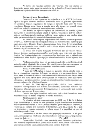 As forças das ligações químicas são variáveis pela sua energia de
dissociação, quanto maior a energia, mais forte são as ligações. O comprimento destas
ligações correspondem às distâncias dos centros atômicos.
Força e estrutura das moléculas
Outro modelo que representa as moléculas é a de VSEPR (modelo da
repulsão dos pares e elétrons da camada de valência) e que são, portanto, representadas
por diferentes ângulos, dependentes da energia de repulsão. Para tanto, há formas
geométricas básicas como linear e angular para três átomos ou trigonal planar,
tetraédrica, pirâmides, para quatro ou mais átomos na molécula.
Este modelo da repulsão depende da concentração de elétrons. Quanto
maior, mais o afastamento; sempre tendem à repulsão. Os pares de elétrons isolados
também contribuem para formação de molécula e estes tendem a uma repulsão ainda
maior que as demais ligações, comprimindo os demais ângulos.
Na variação destes ângulos dá para se ter uma ideia de moléculas polares e
apolares. As moléculas apolares são aquelas em que seu momento dipolo elétrico é igual
a zero e as polares diferentes de zero. As estruturas de forma linear devem ser apolares,
devido a sua igualdade, caso contrário teria a forma angular, distorcendo e ter o
momento dipolo diferente de zero.
De acordo com a teoria da ligação de valência, para os variados tipos de
ligações têm-se as seguintes denominações: uma ligação sigma refere-se a uma ligação
simples. Para ligações duplas, estas possuem uma ligação sigma e uma pi (dois elétrons
estão em dois lobos do eixo) e para ligações triplas constituem-se de uma sigma e duas
pi.
Ainda assim existem casos em que sua molécula não possui forma estável,
tendendo então à hibridação dos orbitais. Eles estabilizam melhor com o rearranjo e a
combinação dos orbitais movendo-se os elétrons da última camada de valência.
Teoria do Orbital Molecular
A teoria do TOM explica as razões por que antes não se entendia como se
dava a existência de compostos deficientes em elétrons e os paramagnetismos. Nesta
teoria, todos os elétrons de valência estão deslocalizados na molécula, eles são excitados
e passam para outro orbital. Estes orbitais provêm da combinação linear dos orbitais
atômicos e os que possuem menor energia são chamados orbitais ligantes ou para os que
possuem mais energia, orbitais antiligantes.
A teoria do TOM explica propriedades elétricas como condutores
eletrônicos correspondentes aos elétrons deslocalizados, condutores metálicos que
diminuem a eficiência com aumento de temperatura ou o semicondutor que aumenta
eficiência com aumento de temperatura.
Quando uma região de orbitais moleculares está vazia é chamada de banda
de condutividade e as bandas completas, de bandas de valência.
Propriedades dos gases
As primeiras leis dos gases começaram em 1662 com R. Boyle. A Lei de
Boyle determina que o volume de uma quantidade de gás diminui com o aumento de
pressão sendo um isoterma. A lei de Charles determina que a uma pressão constante, o
volume de gás aumenta com o aumento de temperatura. A lei de Avogadro diz-se que,
em temperatura e pressão constante, o volume molar é a quantidade de mol de
moléculas que nele ocupa.
Combinando as três leis, tem-se certa proporção denominada Lei dos gases
ideais, uma equação de estado que relaciona mudanças tanto de pressão, temperatura e
volume e é dado por: PV = nRT
Com relação à densidade, esta é a razão da massa da amostra pelo volume.
Para pressão e temperaturas fixas, quanto maior a massa molar, maior a densidade; e a
temperatura constante, a densidade aumenta com o aumento de pressão.
 