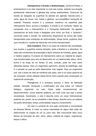 Intemperismo e Erosão e Sedimentação. ConformeToledo, o
entemperismo é um eleo importante no ciclo das rochas, estando sua atuação
estritamente relacionada à gênese das rochas sedimentares. Chama-se de
erosão ao desgaste da superfície do planeta por agentes naturais,como o
vento, água de chuva, rios, mares e geleiras, que possibilitem transporte de
material. Processo erosivo é o processo mecânico na superfície pelo
intemperismo físico, químico e biológico. A erosão é um momento “rápido” se
comparado com o Intemperismo e o Transporte Sedimentar. Os agentes
intempéricos de tanto forçar e desgastar uma rocha, por final, a “quebram”,
ocorrendo então a erosão. Os sedimentos (fragmentos da rocha) são então
transportados para ambientes de sedimentação. Dessa forma, podemos dizer
que a erosão é a “quebra da inércia de uma rocha intemperizada”.
Solo brasileiro. Solo é um corpo de material não consolidado,
que recobre a superfície emersa terrestre, entre a litosfera e a atmosfera. Os
solos são constituídos de proporções e tipos variáveis de minerais, gases, água
e matéria orgânica. É produto do intemperismo sobre um material de origem,
cuja transformação para solo se desenvolve em um determinado relevo, clima,
bioma e ao longo de um tempo. O solo, contudo, pode ser visto sobre
diferentes ópticas. Para um engenheiro agrônomo, através da edafologia, solo
é a camada na qual se pode desenvolver vida vegetal. Para um engenheiro
civil, sob o ponto de vista da mecânica dos solos, solo é um corpo passível de
ser escavado, sendo utilizado dessa forma como suporte para construções ou
material de construção.
Pedogênese é o processo químico e físico de alteração
(adição, remoção, transporte e modificação) que atua sobre um material
litológico, originando um solo. Solos estão constantemente em
desenvolvimento, nunca estando estáticos, por mais curto que seja o tempo
considerado. Geralmente, o solo é descrito como um corpo tridimensional,
podendo ser, porém, ao se considerar o fator tempo, descrito como um sistema
de quatro dimensões: tempo, profundidade, largura e comprimento.
Um solo é o produto de uma ação combinada e concomitante
de diversos fatores. A maior ou menor intensidade de algum fator pode ser
determinante na criação de um ou outro solo. São comumente ditos como
fatores da formação de solo: clima, relevo, material de origem, organismos,
tempo e relevo.
 