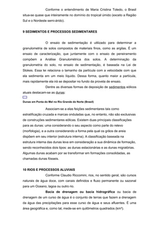 Conforme o entendimento de Maria Cristina Toledo, o Brasil
situa-se quase que inteiramente no domínio do tropical úmido (exceto a Região
Sul e o Nordeste semi-árido).
9 SEDIMENTOS E PROCESSOS SEDIMENTARES
O ensaio de sedimentação é utilizado para determinar a
granulometria de solos compostos de materiais finos, como as argilas. É um
ensaio de caracterização, que juntamente com o ensaio de peneiramento
compõem a Análise Granulométrica dos solos. A determinação da
granulometria do solo, no ensaio de sedimentação, é baseada na Lei de
Stokes. Essa lei relaciona o tamanho da partícula com a velocidade com que
ela sedimenta em um meio líquido. Dessa forma, quanto maior a partícula,
mais rapidamente ela irá se depositar no fundo da proveta de ensaio.
Dentre as diversas formas de deposição de sedimentos eólicos
atuais destacam-se as dunas:
Dunas em Ponta do Mel no Rio Grande do Norte (Brasil)
Associam-se a elas feições sedimentares tais como
estratificação cruzada e marcas onduladas que, no entanto, não são exclusivas
de construções sedimentares eólicas. Existem duas principais classificações
para as dunas: uma considerando o seu aspecto como parte do relevo
(morfologia), e a outra considerando a forma pela qual os grãos de areia
dispõem em seu interior (estrutura interna). A classificação baseada na
estrutura interna das dunas leva em consideração a sua dinâmica de formação,
sendo reconhecidos dois tipos: as dunas estacionárias e as dunas migratórias.
Algumas dunas acabam por se transformar em formações consolidadas, as
chamadas dunas fósseis.
10 RIOS E PROCESSOS ALUVIAIS
Conforme Claudio Riccomini, rios, no sentido geral, são cursos
naturais de água doce, com canais definidos e fluxo permanente ou sazonal
para um Oceano, lagoa ou outro rio.
Bacia de drenagem ou bacia hidrográfica ou bacia de
drenagem de um curso de água é o conjunto de terras que fazem a drenagem
da água das precipitações para esse curso de água e seus afluentes. É uma
área geográfica e, como tal, mede-se em quilômetros quadrados (km²).
 