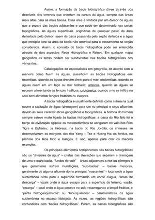 Assim, a formação da bacia hidrográfica dá-se através dos
desníveis dos terrenos que orientam os cursos da água, sempre das áreas
mais altas para as mais baixas. Essa área é limitada por um divisor de águas
que a separa das bacias adjacentes e que pode ser determinado nas cartas
topográficas. As águas superficiais, originárias de qualquer ponto da área
delimitada pelo divisor, saem da bacia passando pela seção definida e a água
que precipita fora da área da bacia não contribui para o escoamento na seção
considerada. Assim, o conceito de bacia hidrográfica pode ser entendido
através de dois aspectos: Rede Hidrográfica e Relevo. Em qualquer mapa
geográfico as terras podem ser subdivididas nas bacias hidrográficas dos
vários rios.
Catalogações de especialistas em geografia, de acordo com a
maneira como fluem as águas, classificam as bacias hidrográficas em:
exorréicas, quando as águas drenam direto para o mar; endorréicas, quando as
águas caem em um lago ou mar fechado; arreicas, quando as águas se
escoam alimentando os lençois freáticos; criptorreica, quando o rio se infiltra no
solo sem alimentar lençois freáticos ou evapora.
A bacia hidrográfica é usualmente definida como a área na qual
ocorre a captação de água (drenagem) para um rio principal e seus afluentes
devido às suas características geográficas e topográficas. A história do homem
sempre esteve muito ligada às bacias hidrográficas: a bacia do Rio Nilo foi o
berço da civilização egípcia; os mesopotâmicos se abrigaram no valo dos Rios
Tigre e Eufrates; os hebreus, na bacia do Rio Jordão; os chineses se
desenvolveram as margens dos rios Yang – Tse e Huang Ho; os hindus, na
planície dos Rios Indo e Ganges. E isso, apenas para citar os maiores
exemplos.
Os principais elementos componentes das bacias hidrográficas
são os “divisores de água” – cristas das elevações que separam a drenagem
de uma e outra bacia, “fundos de vale” – áreas adjacentes a rios ou córregos e
que geralmente sofrem inundações, “sub-bacias” – bacias menores,
geralmente de alguma afluente do rio principal, “nascentes” – local onde a água
subterrânea brota para a superfície formando um corpo d’água, “áreas de
descarga” – locais onde a água escapa para a superfície do terreno, vazão,
“recarga” – local onde a água penetra no solo recarregando o lençol freático, e
“perfis hidrogeoquímicos” ou “hidroquímicos” – características da água
subterrânea no espaço litológico. Às vezes, as regiões hidrográficas são
confundidas com “bacias hidrográficas”. Porém, as bacias hidrográficas são
 