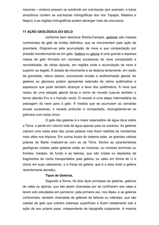 menores – embora possam se subdividir em sub-bacias (por exemplo: a bacia
amazônica contém as sub-bacias hidrográficas dos rios Tapajós, Madeira e
Negro), e as regiões hidrográficas podem abranger mais de uma bacia.
11 AÇÃO GEOLÓGICA DO GELO
conforme bem descreve Rocha-Campos, geleiras são massas
continentais de gelo de limites definidos, que se movimentam pela ação da
gravidade. Originam-se pela acumulação de neve e sua compactação por
pressão transformando-se em gelo. Geleira ou glaciar é uma grande e espessa
massa de gelo formada em camadas sucessivas de neve compactada e
recristalizada, de várias épocas, em regiões onde a acumulação de neve é
superior ao degelo. É dotada de movimento e se desloca lentamente, em razão
da gravidade, relevo abaixo, provocando erosão e sedimentação glacial. As
geleiras ou glaciares podem apresentar extensão de vários quilômetros e
espessura que pode também alcançar a faixa dos quilômetros. À neve que
restou de uma estação glacial dá-se o nome de nevado (usa-se também o
termo alemão Firn e o francês nevé). O nevado é uma etapa intermediária da
passagem da neve para o gelo. À medida que se acumulam as camadas
anuais sucessivas, o nevado profundo é compactado, recongelando-se os
grânulos num corpo único.
O gelo das geleiras é o maior reservatório de água doce sobre
a Terra, e perde em volume total de água apenas para os oceanos. As geleiras
cobrem uma vasta área das zonas polares mas ficam restritas às montanhas
mais altas nos trópicos. Em outros locais do sistema solar, as grandes calotas
polares de Marte rivalizam-se com as da Terra. Dentre as características
geológicas criadas pelas geleiras estão as morenas, ou moreias terminais ou
frontais, mediais, de fundo e as laterais, que são cristas ou depósitos de
fragmentos de rocha transportados pela geleira; os vales em forma de U e
circos em suas cabeceiras, e a franja da geleira, que é a área onde a geleira
recentemente derreteu.
Tipos de Geleiras.
Segundo a forma, há dois tipos principais de geleiras: geleiras
de vales ou alpinas, que são assim chamadas por se confinarem aos vales e
terem sido estudadas em pormenor, pela primeira vez, nos Alpes, e as geleiras
continentais, também chamadas de geleiras de latitude ou inlândsis, que são
calotas de gelo que cobrem extensas superfícies e fluem radialmente sob a
ação de seu próprio peso, independente da topografia subjacente. A maioria
 