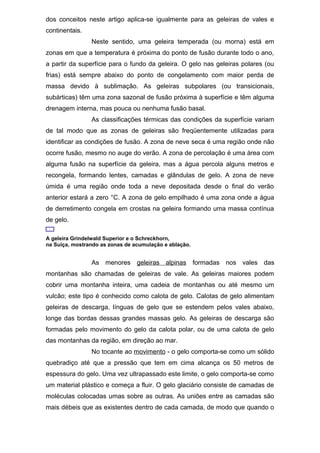 dos conceitos neste artigo aplica-se igualmente para as geleiras de vales e
continentais.
Neste sentido, uma geleira temperada (ou morna) está em
zonas em que a temperatura é próxima do ponto de fusão durante todo o ano,
a partir da superfície para o fundo da geleira. O gelo nas geleiras polares (ou
frias) está sempre abaixo do ponto de congelamento com maior perda de
massa devido à sublimação. As geleiras subpolares (ou transicionais,
subárticas) têm uma zona sazonal de fusão próxima à superfície e têm alguma
drenagem interna, mas pouca ou nenhuma fusão basal.
As classificações térmicas das condições da superfície variam
de tal modo que as zonas de geleiras são freqüentemente utilizadas para
identificar as condições de fusão. A zona de neve seca é uma região onde não
ocorre fusão, mesmo no auge do verão. A zona de percolação é uma área com
alguma fusão na superfície da geleira, mas a água percola alguns metros e
recongela, formando lentes, camadas e glândulas de gelo. A zona de neve
úmida é uma região onde toda a neve depositada desde o final do verão
anterior estará a zero °C. A zona de gelo empilhado é uma zona onde a água
de derretimento congela em crostas na geleira formando uma massa contínua
de gelo.
A geleira Grindelwald Superior e o Schreckhorn,
na Suíça, mostrando as zonas de acumulação e ablação.
As menores geleiras alpinas formadas nos vales das
montanhas são chamadas de geleiras de vale. As geleiras maiores podem
cobrir uma montanha inteira, uma cadeia de montanhas ou até mesmo um
vulcão; este tipo é conhecido como calota de gelo. Calotas de gelo alimentam
geleiras de descarga, línguas de gelo que se estendem pelos vales abaixo,
longe das bordas dessas grandes massas gelo. As geleiras de descarga são
formadas pelo movimento do gelo da calota polar, ou de uma calota de gelo
das montanhas da região, em direção ao mar.
No tocante ao movimento - o gelo comporta-se como um sólido
quebradiço até que a pressão que tem em cima alcança os 50 metros de
espessura do gelo. Uma vez ultrapassado este limite, o gelo comporta-se como
um material plástico e começa a fluir. O gelo glaciário consiste de camadas de
moléculas colocadas umas sobre as outras. As uniões entre as camadas são
mais débeis que as existentes dentro de cada camada, de modo que quando o
 