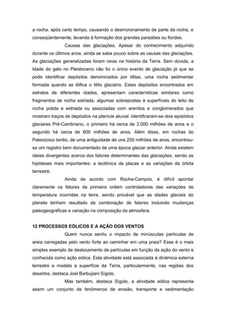 a rocha, após certo tempo, causando o desmoronamento de parte da rocha, e
conseqüentemente, levando à formação dos grandes paredões ou fiordes.
Causas das glaciações. Apesar do conhecimento adquirido
durante os últimos anos, ainda se sabe pouco sobre as causas das glaciações.
As glaciações generalizadas foram raras na história da Terra. Sem dúvida, a
Idade do gelo no Pleistoceno não foi o único evento de glaciação já que se
pode identificar depósitos denominados por tilitas, uma rocha sedimentar
formada quando se litifica o tilito glaciário. Estes depósitos encontrados em
estratos de diferentes idades, apresentam características similares como
fragmentos de rocha estriada, algumas sobrepostas à superfícies do leito de
rocha polida e estriada ou associadas com arenitos e conglomerados que
mostram traços de depósitos na planície aluvial. Identificaram-se dois episódios
glaciares Pré-Cambriano, o primeiro há cerca de 2.000 milhões de anos e o
segundo há cerca de 600 milhões de anos. Além disso, em rochas do
Paleozoico tardio, de uma antiguidade de uns 250 milhões de anos, encontrou-
se um registro bem documentado de uma época glaciar anterior. Ainda existem
ideias divergentes acerca dos fatores determinantes das glaciações, sendo as
hipóteses mais importantes: a tectônica de placas e as variações da órbita
terrestre.
Ainda de acordo com Rocha-Campos, é difícil apontar
claramente os fatores de primeira ordem controladores das variações de
temperatura ocorridas na terra, sendo provável que as idades glaciais do
planeta tenham resultado de combinação de fatores incluindo mudanças
paleogeográficas e variação na composição da atmosfera.
12 PROCESSOS EÓLICOS E A AÇÃO DOS VENTOS
Quem nunca sentiu o impacto de minúsculas partículas de
areia carregadas pelo vento forte ao caminhar em uma praia? Esse é o mais
simples exemplo de deslocamento de partículas em função da ação do vento e
conhecida como ação eólica. Esta atividade está associada à dinâmica externa
terrestre e modela a superfície da Terra, particularmente, nas regiões dos
desertos, destaca Joel Barbujiani Sígolo.
Mas também, destaca Sígolo, a atividade eólica representa
assim um conjunto de fenômenos de erosão, transporte e sedimentação
 