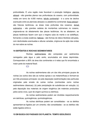 profundidade. É uma região mais favorável à produção biológica; planície
abissal - são grandes planos nas profundezas do oceano, com profundidade
média em torno de 4.000 metros; talude continental - é a zona de declive
acentuado entre as planícies abissais e a plataforma continental; fossa abissal -
são fraturas tectônicas, as áreas mais profundas dos oceanos; dorsal
submarina - são grandes cadeias de montanhas submersas no oceano,
originando-se do afastamento das placas tectônicas. Ao se afastarem, as
placas tectônicas fazem com que o magma suba do manto e se solidifique,
formando a crosta oceânica; falésias - são formas de relevo litorâneo abruptas,
com declividades acentuadas e alturas variadas, origina-se da ação das ondas
do mar sobre as rochas.
14 DEPÓSITOS E ROCHAS SEDIMENTARES
Rochas sedimentares são compostas por sedimentos
carregados pela água e pelo vento, acumulados em áreas deprimidas.
Correspondem a 80% da área dos continentes e é nelas que foi encontrada a
maior parte do material fóssil.
As rochas sedimentares são um dos três principais grupos de
rochas (os outros dois são as rochas ígneas e as metamórficas) e formam-se
por três processos principais: (a) pela deposição (sedimentação) das partículas
originadas pela erosão de outras rochas (conhecidas como rochas
sedimentares clássicas); (b) pela precipitação de substâncias em solução; (c)
pela deposição dos materiais de origem biogênica (de materiais produzidos
pelos seres vivos, quer de origem química ou detrítica).
As rochas sedimentares podem ser divididas respectivamente
em detríticas, quimiogênicas, quimiobiogênicas.
As rochas detríticas podem ser consolidadas - se os detritos
apresentam-se ligados por um cimento; não consolidadas - se os detritos não
estão ligados entre si.
15 EM BUSCA DO PASSADO DO PLANETA: TEMPO GEOLÓGICO
 
