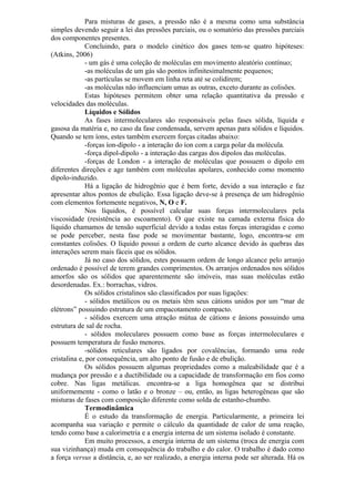 Para misturas de gases, a pressão não é a mesma como uma substância
simples devendo seguir a lei das pressões parciais, ou o somatório das pressões parciais
dos componentes presentes.
Concluindo, para o modelo cinético dos gases tem-se quatro hipóteses:
(Atkins, 2006)
- um gás é uma coleção de moléculas em movimento aleatório contínuo;
-as moléculas de um gás são pontos infinitesimalmente pequenos;
-as partículas se movem em linha reta até se colidirem;
-as moléculas não influenciam umas as outras, exceto durante as colisões.
Estas hipóteses permitem obter uma relação quantitativa da pressão e
velocidades das moléculas.
Líquidos e Sólidos
As fases intermoleculares são responsáveis pelas fases sólida, líquida e
gasosa da matéria e, no caso da fase condensada, servem apenas para sólidos e líquidos.
Quando se tem íons, estes também exercem forças citadas abaixo:
-forças íon-dipolo - a interação do íon com a carga polar da molécula.
-força dipol-dipolo - a interação das cargas dos dipolos das moléculas.
-forças de London - a interação de moléculas que possuem o dipolo em
diferentes direções e age também com moléculas apolares, conhecido como momento
dipolo-induzido.
Há a ligação de hidrogênio que é bem forte, devido a sua interação e faz
apresentar altos pontos de ebulição. Essa ligação deve-se à presença de um hidrogênio
com elementos fortemente negativos, N, O e F.
Nos líquidos, é possível calcular suas forças intermoleculares pela
viscosidade (resistência ao escoamento). O que existe na camada externa física do
líquido chamamos de tensão superficial devido a todas estas forças interagidas e como
se pode perceber, nesta fase pode se movimentar bastante, logo, encontra-se em
constantes colisões. O líquido possui a ordem de curto alcance devido às quebras das
interações serem mais fáceis que os sólidos.
Já no caso dos sólidos, estes possuem ordem de longo alcance pelo arranjo
ordenado é possível de terem grandes comprimentos. Os arranjos ordenados nos sólidos
amorfos são os sólidos que aparentemente são imóveis, mas suas moléculas estão
desordenadas. Ex.: borrachas, vidros.
Os sólidos cristalinos são classificados por suas ligações:
- sólidos metálicos ou os metais têm seus cátions unidos por um “mar de
elétrons” possuindo estrutura de um empacotamento compacto.
- sólidos exercem uma atração mútua de cátions e ânions possuindo uma
estrutura de sal de rocha.
- sólidos moleculares possuem como base as forças intermoleculares e
possuem temperatura de fusão menores.
-sólidos reticulares são ligados por covalências, formando uma rede
cristalina e, por consequência, um alto ponto de fusão e de ebulição.
Os sólidos possuem algumas propriedades como a maleabilidade que é a
mudança por pressão e a ductibilidade ou a capacidade de transformação em fios como
cobre. Nas ligas metálicas. encontra-se a liga homogênea que se distribui
uniformemente - como o latão e o bronze – ou, então, as ligas heterogêneas que são
misturas de fases com composição diferente como solda de estanho-chumbo.
Termodinâmica
É o estudo da transformação de energia. Particularmente, a primeira lei
acompanha sua variação e permite o cálculo da quantidade de calor de uma reação,
tendo como base a calorimetria e a energia interna de um sistema isolado é constante.
Em muito processos, a energia interna de um sistema (troca de energia com
sua vizinhança) muda em consequência do trabalho e do calor. O trabalho é dado como
a força versus a distância, e, ao ser realizado, a energia interna pode ser alterada. Há os
 