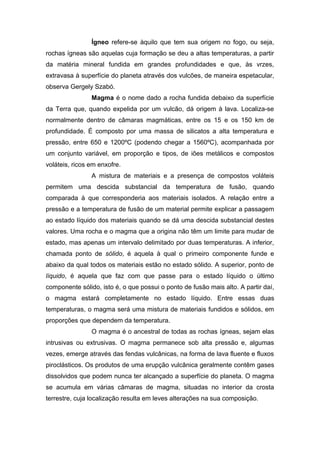Ígneo refere-se àquilo que tem sua origem no fogo, ou seja,
rochas ígneas são aquelas cuja formação se deu a altas temperaturas, a partir
da matéria mineral fundida em grandes profundidades e que, às vrzes,
extravasa à superfície do planeta através dos vulcões, de maneira espetacular,
observa Gergely Szabó.
Magma é o nome dado a rocha fundida debaixo da superfície
da Terra que, quando expelida por um vulcão, dá origem à lava. Localiza-se
normalmente dentro de câmaras magmáticas, entre os 15 e os 150 km de
profundidade. É composto por uma massa de silicatos a alta temperatura e
pressão, entre 650 e 1200ºC (podendo chegar a 1560ºC), acompanhada por
um conjunto variável, em proporção e tipos, de iões metálicos e compostos
voláteis, ricos em enxofre.
A mistura de materiais e a presença de compostos voláteis
permitem uma descida substancial da temperatura de fusão, quando
comparada à que corresponderia aos materiais isolados. A relação entre a
pressão e a temperatura de fusão de um material permite explicar a passagem
ao estado líquido dos materiais quando se dá uma descida substancial destes
valores. Uma rocha e o magma que a origina não têm um limite para mudar de
estado, mas apenas um intervalo delimitado por duas temperaturas. A inferior,
chamada ponto de sólido, é aquela à qual o primeiro componente funde e
abaixo da qual todos os materiais estão no estado sólido. A superior, ponto de
líquido, é aquela que faz com que passe para o estado líquido o último
componente sólido, isto é, o que possui o ponto de fusão mais alto. A partir daí,
o magma estará completamente no estado líquido. Entre essas duas
temperaturas, o magma será uma mistura de materiais fundidos e sólidos, em
proporções que dependem da temperatura.
O magma é o ancestral de todas as rochas ígneas, sejam elas
intrusivas ou extrusivas. O magma permanece sob alta pressão e, algumas
vezes, emerge através das fendas vulcânicas, na forma de lava fluente e fluxos
piroclásticos. Os produtos de uma erupção vulcânica geralmente contêm gases
dissolvidos que podem nunca ter alcançado a superfície do planeta. O magma
se acumula em várias câmaras de magma, situadas no interior da crosta
terrestre, cuja localização resulta em leves alterações na sua composição.
 