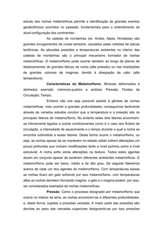 estudo das rochas metamórficas permite a identificação de grandes eventos
geotectônicos ocorridos no passado, fundamentais para o entendimento da
atual configuração dos continentes.
As cadeias de montanhas (ex. Andes, Alpes, Himalaias) são
grandes enrugamentos da crosta terrestre, causados pelas colisões de placas
tectônicas. As elevadas pressões e temperaturas existentes no interior das
cadeias de montanhas são o principal mecanismo formador de rochas
metamórficas. O metamorfismo pode ocorrer também ao longo de planos de
deslocamentos de grandes blocos de rocha (alta pressão) ou nas imediações
de grandes volumes de magmas, devido à dissipação de calor (alta
temperatura).
Características do Metamorfismo: Minerais deformados e
alinhados exemplo: mármore,quartzo e ardósia; Pressão; Fluidos de
Circulação; Tempo.
Embora não nos seja possível assistir à gênese de rochas
metamórficas, visto ocorrer a grandes profundidades, conseguimos facilmente
através de variados estudos concluir que a temperatura e a pressão são os
principais fatores de metamorfismo. No entanto estes dois fatores encontram-
se intimamente ligados a outras condicionantes como é o caso dos fluidos de
circulação, a intensidade de aquecimento e o tempo durante o qual a rocha se
encontra submetida a esses fatores. Desta forma ocorre o metamorfismo, ou
seja, as rochas apesar de se manterem no estado sólido sofrem alterações um
pouco profundas que incluem modificações tanto a nível químico como a nível
estrutural. A rocha sofre ainda alterações na textura. Todos estes agentes
atuam em conjunto apesar de existirem diferentes ambientes metamórficos. O
metamorfismo pode ser baixo, médio e de alto grau. De seguida falaremos
acerca de cada um dos agentes do metamorfismo. Com temperaturas baixas
as rochas ficam em gelo sofrendo por isso metamorfismo. com temperaturas
altas as rochas derretem formando magma. o gelo e o magma podem, por isso,
ser considerados exemplos de rochas metamórficas.
Pressão: Como o processo designado por metamorfismo que
ocorre no interior da terra, as rochas encontram-se a diferentes profundidades,
e, desta forma, sujeitas a pressões variadas. A maior parte das pressões são
devidas ao peso das camadas superiores designando-se por isso pressões
 
