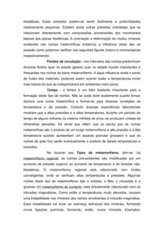 litostáticas. Estas pressões podem-se sentir facilmente a profundidades
relativamente pequenas. Existem ainda outras pressões orientadas que se
relacionam directamente com compressões provenientes dos movimentos
laterais das placas litosféricas. A orientação e deformação de muitos minerais
existentes nas rochas metamórficas evidencia a influência deste tipo de
pressão como podemos verificar nas seguintes figuras (macro e microscópicas
respectivamente).
Fluidos de circulação - nos intervalos das rochas predominam
diversos fluidos quer no estado gasoso quer no estado líquido importantes e
frequentes nas rochas de baixo metamorfismo. A água influencia ainda o ponto
de fusão dos materiais, podendo assim ocorrer fusão a temperaturas muito
mais baixas do que as indispensáveis em ambientes meio secos.
Tempo - o tempo é um fator bastante importante para a
formação deste tipo de rochas. Não se pode dizer exatamente quanto tempo
demora uma rocha metamórfica a formar-se para diversas condições de
temperatura e de pressão. Contudo diversas experiências laboratoriais
mostram que a altas pressões e a altas temperaturas, durante um período de
tempo de alguns milhares ou mesmo milhões de anos, se produzem cristais de
dimensões elevadas. Há ainda que referir que se pensa que as rochas
metamórficas são o produto de um longo metamorfismo a alta pressão e a alta
temperatura quando apresentam um aspecto granular grosseiro e que as
rochas de grão fino serão eventualmente o produto de baixas temperaturas e
pressões.
No tocante aos Tipos de metamorfismo, têm-se: (a)
metamorfismo regional: as rochas pré-existentes são modificadas por um
aumento de pressão superior ao aumento de temperatura e de tensões não-
litostáticas. O metamorfismo regional está relacionado com limites
convergentes, onde se verificam altas temperaturas e pressões. Algumas
rochas deste tipo de metamorfismo são a ardósia, o filito, o micaxisto e a
gnaisse; (b) metamorfismo de contacto: está directamente relacionado com as
intrusões magmáticas. Como estão a temperaturas muito elevadas, causam
uma instabilidade nos minerais das rochas envolventes à inclusão magmática.
Essa instabilidade vai levar ao rearranjo estrutural dos minerais, formando
novas ligações químicas, formando, então, novos minerais. Exemplos:
 
