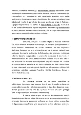 corneana, quartzito e mármore; (c) metamorfismo dinâmico: desenvolve-se em
faixas longas estreitas nas adjacências de falhas ou zonas de cisalhamento; (d)
metamorfismo por soterramento: está geralmente associado com bacias
sedimentares formadas na margem de distensão das placas; (e) metamorfismo
hidrotermal: resulta da percolação de águas quentes ao longo de fraturas e
espaços intergranulares das rochas; (f) metamorfismo de impacto: desenvolve-
se em locais submetidos ao impacto de grandes meteoritos; (g) metamorfismo
de fundo oceânico: metamorfismo que ocorre junto às ridges meso-oceânicas,
sendo fatores essenciais a temperatura e o fluido.
19 ESTRUTURAS EM ROCHAS
Estrutura geológica - Escudos antigos ou maciços cristalinos:
são blocos imensos de rochas muito antigas, as primeiras que apareceram na
crosta terrestre. Constituídos de rochas cristalinas, do tipo magmático-
plutônicas, formadas em eras pré-cambrianas, ou de rochas metamórficas,
originadas de material sedimentar do Paleozoico, são extensões resistentes,
estáveis, bastante desgastadas e geralmente associadas à ocorrência de
minerais metálicos. No Brasil, correspondem a cerca de 36% da área total de
seu território e são divididos em duas grandes porções: o escudo das Guianas,
ao norte da planície Amazônica, e o escudo Brasileiro, na parte centro-oriental
do país, cuja grande extensão permite dividi-lo em seis escudos e núcleos: Sul-
Amazônico, Atlântico, Araguaia-Tocantins, Sul-Rio Grandense, Gurupi e
Bolívio-Mato Grossense.
20 RECURSOS HÍDRICOS
Os recursos hídricos são as águas superficiais ou
subterrâneas disponíveis para qualquer tipo de uso de região ou bacia. As
águas subterrâneas são o principal reservatório de água doce disponível para o
Homem (aproximadamente 60% da população mundial tem como principal
fonte de água os lençois freáticos ou subterrâneos).
À partida, sendo a água um recurso renovável estaria sempre
disponível para o Homem utilizar. No entanto, como o consumo tem excedido a
renovação da mesma, atualmente verifica-se um stress hídrico, ou seja, falta
de água doce principalmente junto aos grandes centros urbanos e também a
 