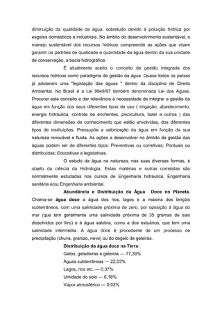 diminuição da qualidade da água, sobretudo devido à poluição hídrica por
esgotos domésticos e industriais. No âmbito do desenvolvimento sustentável, o
manejo sustentável dos recursos hídricos compreende as ações que visam
garantir os padrões de qualidade e quantidade da água dentro da sua unidade
de conservação, a bacia hidrográfica.
É atualmente aceito o conceito de gestão integrada dos
recursos hídricos como paradigma de gestão da água. Quase todos os países
já adotaram uma "legislação das águas " dentro da disciplina de Direito
Ambiental. No Brasil é a Lei 9949/97 também denominada Lei das Águas.
Procurar este conceito e dar relevância à necessidade de integrar a gestão da
água em função dos seus diferentes tipos de uso ( irrigação, abastecimento,
energia hidráulica, controle de enchentes, piscicultura, lazer e outros ) das
diferentes dimensões de conhecimento que estão envolvidas, dos diferentes
tipos de instituições. Pressupõe a valorização da água em função da sua
natureza renovável e fluida. As ações a desenvolver no âmbito da gestão das
águas podem ser de diferentes tipos: Preventivas ou corretivas; Pontuais ou
distribuídas; Educativas e legislativas.
O estudo da água na natureza, nas suas diversas formas, é
objeto da ciência da Hidrologia. Estas matérias e outras correlatas são
normalmente estudadas nos cursos de Engenharia hidráulica, Engenharia
sanitária e/ou Engenharia ambiental.
Abundância e Distribuição da Água Doce no Planeta.
Chama-se água doce a água dos rios, lagos e a maioria dos lençóis
subterrâneos, com uma salinidade próxima de zero, por oposição à água do
mar (que tem geralmente uma salinidade próxima de 35 gramas de sais
dissolvidos por litro) e à água salobra, como a dos estuários, que tem uma
salinidade intermédia. A água doce é procedente de um processo de
precipitação (chuva, granizo, neve) ou do degelo de geleiras.
Distribuição da água doce na Terra:
Gelos, geladeiras e geleiras — 77,39%
Águas subterrâneas — 22,03%
Lagos, rios etc. — 0,37%
Umidade do solo — 0,18%
Vapor atmosférico — 0,03%
 