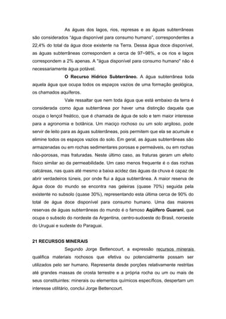 As águas dos lagos, rios, represas e as águas subterrâneas
são considerados “água disponível para consumo humano”, correspondentes a
22,4% do total da água doce existente na Terra. Dessa água doce disponível,
as águas subterrâneas correspondem a cerca de 97~98%, e os rios e lagos
correspondem a 2% apenas. A "água disponível para consumo humano" não é
necessariamente água potável.
O Recurso Hídrico Subterrâneo. A água subterrânea toda
aquela água que ocupa todos os espaços vazios de uma formação geológica,
os chamados aquíferos.
Vale ressaltar que nem toda água que está embaixo da terra é
considerada como água subterrânea por haver uma distinção daquela que
ocupa o lençol freático, que é chamada de água de solo e tem maior interesse
para a agronomia e botânica. Um maciço rochoso ou um solo argiloso, pode
servir de leito para as águas subterrâneas, pois permitem que ela se acumule e
elimine todos os espaços vazios do solo. Em geral, as águas subterrâneas são
armazenadas ou em rochas sedimentares porosas e permeáveis, ou em rochas
não-porosas, mas fraturadas. Neste último caso, as fraturas geram um efeito
físico similar ao da permeabilidade. Um caso menos frequente é o das rochas
calcáreas, nas quais até mesmo a baixa acidez das águas da chuva é capaz de
abrir verdadeiros túneis, por onde flui a água subterrânea. A maior reserva de
água doce do mundo se encontra nas geleiras (quase 70%) seguida pela
existente no subsolo (quase 30%), representando esta última cerca de 90% do
total de água doce disponível para consumo humano. Uma das maiores
reservas de águas subterrâneas do mundo é o famoso Aqüífero Guarani, que
ocupa o subsolo do nordeste da Argentina, centro-sudoeste do Brasil, noroeste
do Uruguai e sudeste do Paraguai.
21 RECURSOS MINERAIS
Segundo Jorge Bettencourt, a expressão recursos minerais
qualifica materiais rochosos que efetiva ou potencialmente possam ser
utilizados pelo ser humano. Representa desde porções relativamente restritas
até grandes massas de crosta terrestre e a própria rocha ou um ou mais de
seus constituintes: minerais ou elementos químicos específicos, despertam um
interesse utilitário, conclui Jorge Bettencourt.
 
