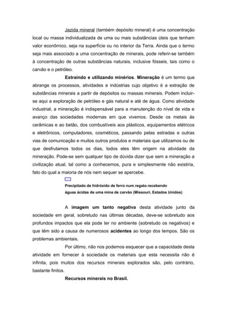Jazida mineral (também depósito mineral) é uma concentração
local ou massa individualizada de uma ou mais substâncias úteis que tenham
valor econômico, seja na superfície ou no interior da Terra. Ainda que o termo
seja mais associado a uma concentração de minerais, pode referir-se também
à concentração de outras substâncias naturais, inclusive fósseis, tais como o
carvão e o petróleo.
Extraindo e utilizando minérios. Mineração é um termo que
abrange os processos, atividades e indústrias cujo objetivo é a extração de
substâncias minerais a partir de depósitos ou massas minerais. Podem incluir-
se aqui a exploração de petróleo e gás natural e até de água. Como atividade
industrial, a mineração é indispensável para a manutenção do nível de vida e
avanço das sociedades modernas em que vivemos. Desde os metais às
cerâmicas e ao betão, dos combustíveis aos plásticos, equipamentos elétricos
e eletrônicos, computadores, cosméticos, passando pelas estradas e outras
vias de comunicação e muitos outros produtos e materiais que utilizamos ou de
que desfrutamos todos os dias, todos eles têm origem na atividade da
mineração. Pode-se sem qualquer tipo de dúvida dizer que sem a mineração a
civilização atual, tal como a conhecemos, pura e simplesmente não existiria,
fato do qual a maioria de nós nem sequer se apercebe.
Precipitado de hidróxido de ferro num regato recebendo
águas ácidas de uma mina de carvão (Missouri, Estados Unidos)
A imagem um tanto negativa desta atividade junto da
sociedade em geral, sobretudo nas últimas décadas, deve-se sobretudo aos
profundos impactos que ela pode ter no ambiente (sobretudo os negativos) e
que têm sido a causa de numerosos acidentes ao longo dos tempos. São os
problemas ambientais.
Por último, não nos podemos esquecer que a capacidade desta
atividade em fornecer à sociedade os materiais que esta necessita não é
infinita, pois muitos dos recursos minerais explorados são, pelo contrário,
bastante finitos.
Recursos minerais no Brasil.
 