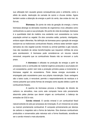 sua utilização tem causado graves consequências para o ambiente, como o
efeito de estufa, destruição da camada de ozono e chuvas ácidas. Agora
também existe a obtenção de energia a partir do vento, das ondas do mar, do
Sol etc.
Biomassa. Do ponto de vista da geração de energia, o termo
biomassa abrange os derivados recentes de organismos vivos utilizados como
combustíveis ou para a sua produção. Do ponto de vista da ecologia, biomassa
é a quantidade total de matéria viva existente num ecossistema ou numa
população animal ou vegetal. Os dois conceitos estão, portanto, interligados,
embora sejam diferentes. Na definição de biomassa para a geração de energia
excluem-se os tradicionais combustíveis fósseis, embora estes também sejam
derivados da vida vegetal (carvão mineral) ou animal (petróleo e gás natural),
mas são resultado de várias transformações que requerem milhões de anos
para acontecerem. A biomassa pode considerar-se um recurso natural
renovável, enquanto que os combustíveis fósseis não se renovam a curto
prazo.
A biomassa é utilizada na produção de energia a partir de
processos como a combustão de material orgânico produzida e acumulada em
um ecossistema, porém nem toda a produção primária passa a incrementar a
biomassa vegetal do ecossistema. Parte dessa energia acumulada é
empregada pelo ecossistema para sua própria manutenção. Suas vantagens
são o baixo custo, é renovável, permite o reaproveitamento de resíduos e é
menos poluente que outras formas de energias como aquela obtida a partir de
combustíveis fósseis.
A queima de biomassa provoca a liberação de dióxido de
carbono na atmosfera, mas como este composto havia sido previamente
absorvido pelas plantas que deram origem ao combustível, o balanço de
emissões de CO2 é nulo.
Carvão mineral. O carvão mineral é um combustível fóssil
natural extraído do solo por processos de mineração. É um mineral de cor preta
ou marrom prontamente combustível. É composto primeiramente por átomos
de carbono e magnésio sob a forma de betumes. Dos diversos combustíveis
produzidos e conservados pela natureza sob a forma fossilizada, acredita-se
ser o carvão mineral o mais abundante.
 