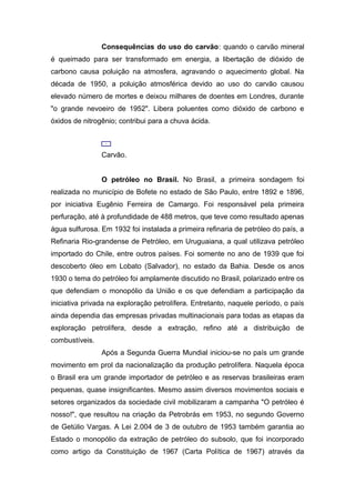Consequências do uso do carvão: quando o carvão mineral
é queimado para ser transformado em energia, a libertação de dióxido de
carbono causa poluição na atmosfera, agravando o aquecimento global. Na
década de 1950, a poluição atmosférica devido ao uso do carvão causou
elevado número de mortes e deixou milhares de doentes em Londres, durante
"o grande nevoeiro de 1952". Libera poluentes como dióxido de carbono e
óxidos de nitrogênio; contribui para a chuva ácida.
Carvão.
O petróleo no Brasil. No Brasil, a primeira sondagem foi
realizada no município de Bofete no estado de São Paulo, entre 1892 e 1896,
por iniciativa Eugênio Ferreira de Camargo. Foi responsável pela primeira
perfuração, até à profundidade de 488 metros, que teve como resultado apenas
água sulfurosa. Em 1932 foi instalada a primeira refinaria de petróleo do país, a
Refinaria Rio-grandense de Petróleo, em Uruguaiana, a qual utilizava petróleo
importado do Chile, entre outros países. Foi somente no ano de 1939 que foi
descoberto óleo em Lobato (Salvador), no estado da Bahia. Desde os anos
1930 o tema do petróleo foi amplamente discutido no Brasil, polarizado entre os
que defendiam o monopólio da União e os que defendiam a participação da
iniciativa privada na exploração petrolífera. Entretanto, naquele período, o país
ainda dependia das empresas privadas multinacionais para todas as etapas da
exploração petrolífera, desde a extração, refino até a distribuição de
combustíveis.
Após a Segunda Guerra Mundial iniciou-se no país um grande
movimento em prol da nacionalização da produção petrolífera. Naquela época
o Brasil era um grande importador de petróleo e as reservas brasileiras eram
pequenas, quase insignificantes. Mesmo assim diversos movimentos sociais e
setores organizados da sociedade civil mobilizaram a campanha "O petróleo é
nosso!", que resultou na criação da Petrobrás em 1953, no segundo Governo
de Getúlio Vargas. A Lei 2.004 de 3 de outubro de 1953 também garantia ao
Estado o monopólio da extração de petróleo do subsolo, que foi incorporado
como artigo da Constituição de 1967 (Carta Política de 1967) através da
 