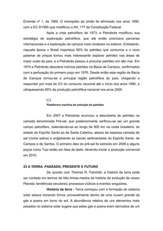Emenda nº 1, de 1969. O monopólio da União foi eliminado nos anos 1990,
com a EC 9/1995 que modificou o Art. 177 da Constituição Federal.
Após a crise petrolífera de 1973, a Petrobrás modificou sua
estratégia de exploração petrolífera, que até então priorizava parcerias
internacionais e a exploração de campos mais rentáveis no exterior. Entretanto,
naquela época o Brasil importava 90% do petróleo que consumia e o novo
patamar de preços tornou mais interessante explorar petróleo nas áreas de
maior custo do país, e a Petrobrás passou a procurar petróleo em alto mar. Em
1974 a Petrobrás descobre indícios petróleo na Bacia de Campos, confirmados
com a perfuração do primeiro poço em 1976. Desde então esta região da Bacia
de Campos tornou-se a principal região petrolífera do país, chegando a
responder por mais de 2/3 do consumo nacional até o início dos anos 1990, e
ultrapassando 90% da produção petrolífera nacional nos anos 2000.
Plataforma marinha de extração do petróleo
Em 2007 a Petrobrás anunciou a descoberta de petróleo na
camada denominada Pré-sal, que posteriormente verificou-se ser um grande
campo petrolífero, estendendo-se ao longo de 800 km na costa brasileira, do
estado do Espírito Santo ao de Santa Catarina, abaixo de espessa camada de
sal (rocha salina) e englobando as bacias sedimentares do Espírito Santo, de
Campos e de Santos. O primeiro óleo do pré-sal foi extraído em 2008 e alguns
poços como Tupi estão em fase de teste, devendo iniciar a produção comercial
em 2010.
23 A TERRA: PASSADO, PRESENTE E FUTURO
De acordo com Thomas R. Fairchild, a história da terra pode
ser contada em termos de três linhas-mestra da história da evolução de nosso
Planeta: tendências seculares; processos cíclicos e eventos singulares.
História da terra - Terra começou com a formação do sistema
solar estava tomando forma, provavelmente dentro de uma nuvem grande de
gás e poeira em torno do sol. A abundância relativa de uns elementos mais
pesados no sistema solar sugere que estes gás e poeira eram derivados de um
 