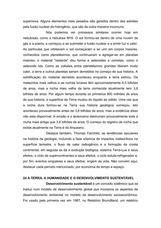supernova. Alguns elementos mais pesados são gerados dentro das estrelas
pela fusão nuclear do hidrogênio, que são de outra maneira incomuns.
Nós podemos ver processos similares ocorrer hoje em
nebulosas, como a nebulosa M16. O sol formou-se dentro de uma nuvem de
gás e a poeira, e começou a se submeter à fusão nuclear e a emitir luz e calor.
As partículas que orbitavam o sol começaram a se unir em corpos maiores,
conhecidos como planetésimos, que continuaram a agregar-se em planetas
maiores, o material "restante" deu forma a asteroides e cometas, como o
asteroide Ida. Como as colisões entre planetésimos grandes liberam muito
calor, a terra e outros planetas seriam derretidos no começo de sua historia. A
solidificação do material derretido aconteceu enquanto a terra esfriou. Os
meteoritos mais velhos e as rochas lunares têm aproximadamente 4,5 bilhões
de anos, mas a rocha mais velha da terra conhecida atualmente tem 3,8
bilhões de anos. Por algum tempo durante os primeiros 800 milhões de anos
de sua historia, a superfície da Terra mudou do líquido ao sólido. Uma vez que
a rocha dura formou-se na Terra sua historia geológica começou. Isto
aconteceu provavelmente antes de 3,8 bilhões de anos, mas a evidência disso
não esta disponível. A erosão e o tectonismo destruíram provavelmente toda a
rocha mais antiga que 3,8 bilhões de anos. O começo do registro de rocha que
existe atualmente na Terra é do Arqueano.
Destaca também, Thomas Fairchild, as tendências seculares
na história da geologia, incluindo a fase cósmica de impactos meteoríticos na
superfície terrestre, o fluxo de calor radiogênico e a formação da crosta
continental, em seguida se dá a evolução biológica, sistema Terra-Lua e seus
efeitos, o ciclo de supercontinentes e seus efeitos, o ciclo estufa-refrigerador e,
por fim, eventos singulares e seus efeitos: origem da vida. Não convém aqui,
destacar cada período mencionado, por economia de tempo e espaço.
24 A TERRA, A HUMANIDADE E O DESENVOLVIMENTO SUSTENTÁVEL
Desenvolvimento sustentável é um conceito sistêmico que se
traduz num modelo de desenvolvimento global que incorpora os aspectos de
desenvolvimento ambiental no modelo de desenvolvimento socioeconômico.
Foi usado pela primeira vez em 1987, no Relatório Brundtland, um relatório
 
