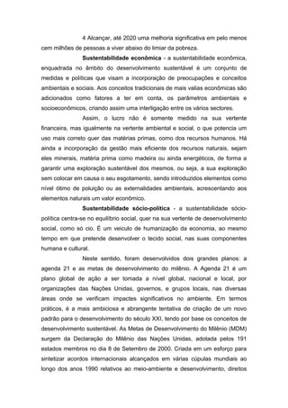 4 Alcançar, até 2020 uma melhoria significativa em pelo menos
cem milhões de pessoas a viver abaixo do limiar da pobreza.
Sustentabilidade econômica - a sustentabilidade econômica,
enquadrada no âmbito do desenvolvimento sustentável é um conjunto de
medidas e políticas que visam a incorporação de preocupações e conceitos
ambientais e sociais. Aos conceitos tradicionais de mais valias econômicas são
adicionados como fatores a ter em conta, os parâmetros ambientais e
socioeconômicos, criando assim uma interligação entre os vários sectores.
Assim, o lucro não é somente medido na sua vertente
financeira, mas igualmente na vertente ambiental e social, o que potencia um
uso mais correto quer das matérias primas, como dos recursos humanos. Há
ainda a incorporação da gestão mais eficiente dos recursos naturais, sejam
eles minerais, matéria prima como madeira ou ainda energéticos, de forma a
garantir uma exploração sustentável dos mesmos, ou seja, a sua exploração
sem colocar em causa o seu esgotamento, sendo introduzidos elementos como
nível ótimo de poluição ou as externalidades ambientais, acrescentando aos
elementos naturais um valor econômico.
Sustentabilidade sócio-política - a sustentabilidade sócio-
política centra-se no equilíbrio social, quer na sua vertente de desenvolvimento
social, como só cio. É um veiculo de humanização da economia, ao mesmo
tempo em que pretende desenvolver o tecido social, nas suas componentes
humana e cultural.
Neste sentido, foram desenvolvidos dois grandes planos: a
agenda 21 e as metas de desenvolvimento do milênio. A Agenda 21 é um
plano global de ação a ser tomada a nível global, nacional e local, por
organizações das Nações Unidas, governos, e grupos locais, nas diversas
áreas onde se verificam impactes significativos no ambiente. Em termos
práticos, é a mais ambiciosa e abrangente tentativa de criação de um novo
padrão para o desenvolvimento do século XXI, tendo por base os conceitos de
desenvolvimento sustentável. As Metas de Desenvolvimento do Milênio (MDM)
surgem da Declaração do Milênio das Nações Unidas, adotada pelos 191
estados membros no dia 8 de Setembro de 2000. Criada em um esforço para
sintetizar acordos internacionais alcançados em várias cúpulas mundiais ao
longo dos anos 1990 relativos ao meio-ambiente e desenvolvimento, direitos
 