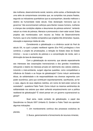 das mulheres, desenvolvimento social, racismo, entre outras, a Declaração traz
uma série de compromissos concretos que, se cumpridos nos prazos fixados,
segundo os indicadores quantitativos que os acompanham, deverão melhorar o
destino da humanidade neste século. Esta declaração menciona que os
governos “não economizariam esforços para libertar nossos homens, mulheres
e crianças das condições abjetas e desumanas da pobreza extrema”, tentando
reduzir os níveis de pobreza, iliteracia e promovendo o bem estar social. Estes
projetos são monitorizados com recurso ao Índice de Desenvolvimento
Humano, que é uma medida comparativa que engloba três dimensões: riqueza,
educação e esperança média de vida.
Considerando a globalização e a dinâmica social do final do
século XX, no qual o projeto neoliberal vigente (Era FHC) privilegiava o livre
comércio, o projeto de privatizações, a retração do Estado (tese do Estado
mínimo) – viu-se o aumento da pobreza e a concentração de renda, sem a
diminuição da taxa de desemprego.
Com a globalização da economia, que atende especialmente
aos interesses das corporações transnacionais e dos grandes investidores
reforçando o ideário do interesse privado em detrimento dos valores coletivos,
incluindo o meio-ambiente, surgem algumas questões: como compatibilizar a
influência do Estado e as forças da globalização? Como induzir sentimentos
éticos, de solidariedade e de responsabilidade nos diversos segmentos com
poder econômico, para que contribuam espontaneamente, sacrificando, se for
o caso, alguns de seus objetivos restritos, em nome do bem-estar comum da
sociedade? - questiona Fabio Taioli. Como induzir os mesmos sentimentos de
solidariedade nos setores que vêem sofrendo empobrecimento com a política
neoliberal de globalização? É viável pensar em um governo supranacional ou
global?
Qual seria, neste contexto de globalização, o papel das
Geociências no Século XXI? Umberto G. Gordani e Fabio Taioli nos apontam
algumas indicações:
1. Um monitoramento contínuo dos processos evolutivos do
planeta;
2. Busca, gerenciamento e fornecimento de recursos minerais;
 
